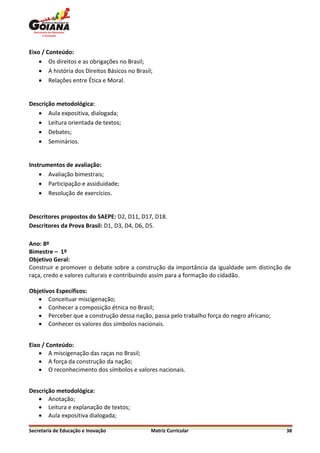 Eixo / Conteúdo:
     Os direitos e as obrigações no Brasil;
     A história dos Direitos Básicos no Brasil;
     Relações entre Ética e Moral.


Descrição metodológica:
    Aula expositiva, dialogada;
    Leitura orientada de textos;
    Debates;
    Seminários.


Instrumentos de avaliação:
     Avaliação bimestrais;
     Participação e assiduidade;
     Resolução de exercícios.


Descritores propostos do SAEPE: D2, D11, D17, D18.
Descritores da Prova Brasil: D1, D3, D4, D6, D5.

Ano: 8º
Bimestre – 1º
Objetivo Geral:
Construir e promover o debate sobre a construção da importância da igualdade sem distinção de
raça, credo e valores culturais e contribuindo assim para a formação do cidadão.

Objetivos Específicos:
    Conceituar miscigenação;
    Conhecer a composição étnica no Brasil;
    Perceber que a construção dessa nação, passa pelo trabalho força do negro africano;
    Conhecer os valores dos símbolos nacionais.


Eixo / Conteúdo:
     A miscigenação das raças no Brasil;
     A força da construção da nação;
     O reconhecimento dos símbolos e valores nacionais.


Descrição metodológica:
    Anotação;
    Leitura e explanação de textos;
    Aula expositiva dialogada;

Secretaria de Educação e Inovação              Matriz Curricular                           38
 