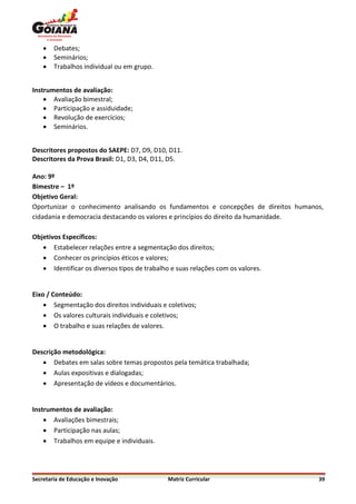    Debates;
       Seminários;
       Trabalhos individual ou em grupo.


Instrumentos de avaliação:
     Avaliação bimestral;
     Participação e assiduidade;
     Revolução de exercícios;
     Seminários.


Descritores propostos do SAEPE: D7, D9, D10, D11.
Descritores da Prova Brasil: D1, D3, D4, D11, D5.

Ano: 9º
Bimestre – 1º
Objetivo Geral:
Oportunizar o conhecimento analisando os fundamentos e concepções de direitos humanos,
cidadania e democracia destacando os valores e princípios do direito da humanidade.

Objetivos Específicos:
    Estabelecer relações entre a segmentação dos direitos;
    Conhecer os princípios éticos e valores;
    Identificar os diversos tipos de trabalho e suas relações com os valores.


Eixo / Conteúdo:
     Segmentação dos direitos individuais e coletivos;
     Os valores culturais individuais e coletivos;
     O trabalho e suas relações de valores.


Descrição metodológica:
    Debates em salas sobre temas propostos pela temática trabalhada;
    Aulas expositivas e dialogadas;
    Apresentação de vídeos e documentários.


Instrumentos de avaliação:
     Avaliações bimestrais;
     Participação nas aulas;
     Trabalhos em equipe e individuais.




Secretaria de Educação e Inovação             Matriz Curricular                     39
 