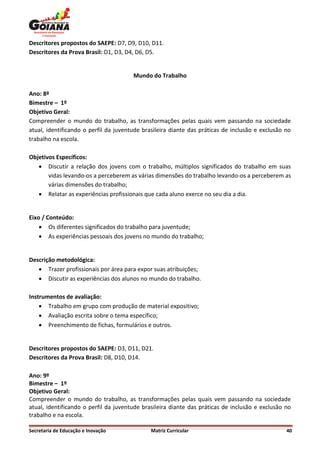 Descritores propostos do SAEPE: D7, D9, D10, D11.
Descritores da Prova Brasil: D1, D3, D4, D6, D5.


                                       Mundo do Trabalho

Ano: 8º
Bimestre – 1º
Objetivo Geral:
Compreender o mundo do trabalho, as transformações pelas quais vem passando na sociedade
atual, identificando o perfil da juventude brasileira diante das práticas de inclusão e exclusão no
trabalho na escola.

Objetivos Específicos:
    Discutir a relação dos jovens com o trabalho, múltiplos significados do trabalho em suas
       vidas levando-os a perceberem as várias dimensões do trabalho levando-os a perceberem as
       várias dimensões do trabalho;
    Relatar as experiências profissionais que cada aluno exerce no seu dia a dia.


Eixo / Conteúdo:
     Os diferentes significados do trabalho para juventude;
     As experiências pessoais dos jovens no mundo do trabalho;


Descrição metodológica:
    Trazer profissionais por área para expor suas atribuições;
    Discutir as experiências dos alunos no mundo do trabalho.

Instrumentos de avaliação:
     Trabalho em grupo com produção de material expositivo;
     Avaliação escrita sobre o tema específico;
     Preenchimento de fichas, formulários e outros.


Descritores propostos do SAEPE: D3, D11, D21.
Descritores da Prova Brasil: D8, D10, D14.

Ano: 9º
Bimestre – 1º
Objetivo Geral:
Compreender o mundo do trabalho, as transformações pelas quais vem passando na sociedade
atual, identificando o perfil da juventude brasileira diante das práticas de inclusão e exclusão no
trabalho e na escola.

Secretaria de Educação e Inovação             Matriz Curricular                                  40
 
