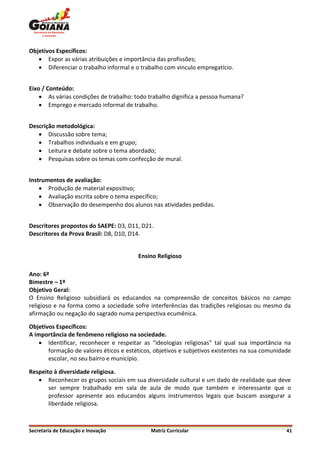 Objetivos Específicos:
    Expor as várias atribuições e importância das profissões;
    Diferenciar o trabalho informal e o trabalho com vinculo empregatício.


Eixo / Conteúdo:
     As várias condições de trabalho: todo trabalho dignifica a pessoa humana?
     Emprego e mercado informal de trabalho.


Descrição metodológica:
    Discussão sobre tema;
    Trabalhos individuais e em grupo;
    Leitura e debate sobre o tema abordado;
    Pesquisas sobre os temas com confecção de mural.


Instrumentos de avaliação:
     Produção de material expositivo;
     Avaliação escrita sobre o tema específico;
     Observação do desempenho dos alunos nas atividades pedidas.


Descritores propostos do SAEPE: D3, D11, D21.
Descritores da Prova Brasil: D8, D10, D14.


                                        Ensino Religioso

Ano: 6º
Bimestre – 1º
Objetivo Geral:
O Ensino Religioso subsidiará os educandos na compreensão de conceitos básicos no campo
religioso e na forma como a sociedade sofre interferências das tradições religiosas ou mesmo da
afirmação ou negação do sagrado numa perspectiva ecumênica.

Objetivos Específicos:
A importância de fenômeno religioso na sociedade.
     Identificar, reconhecer e respeitar as “ideologias religiosas” tal qual sua importância na
       formação de valores éticos e estéticos, objetivos e subjetivos existentes na sua comunidade
       escolar, no seu bairro e município.

Respeito à diversidade religiosa.
    Reconhecer os grupos sociais em sua diversidade cultural e um dado de realidade que deve
       ser sempre trabalhado em sala de aula de modo que também e interessante que o
       professor apresente aos educandos alguns instrumentos legais que buscam assegurar a
       liberdade religiosa.



Secretaria de Educação e Inovação            Matriz Curricular                                  41
 
