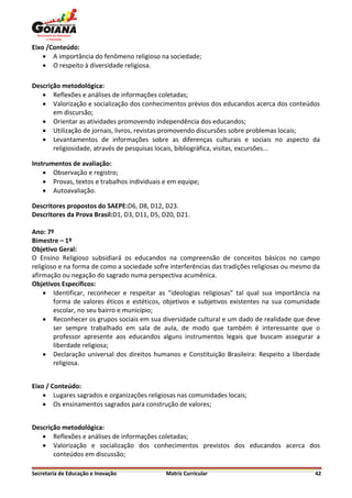 Eixo /Conteúdo:
     A importância do fenômeno religioso na sociedade;
     O respeito à diversidade religiosa.

Descrição metodológica:
    Reflexões e análises de informações coletadas;
    Valorização e socialização dos conhecimentos prévios dos educandos acerca dos conteúdos
       em discursão;
    Orientar as atividades promovendo independência dos educandos;
    Utilização de jornais, livros, revistas promovendo discursões sobre problemas locais;
    Levantamentos de informações sobre as diferenças culturais e sociais no aspecto da
       religiosidade, através de pesquisas locais, bibliográfica, visitas, excursões...

Instrumentos de avaliação:
     Observação e registro;
     Provas, textos e trabalhos individuais e em equipe;
     Autoavaliação.

Descritores propostos do SAEPE:D6, D8, D12, D23.
Descritores da Prova Brasil:D1, D3, D11, D5, D20, D21.

Ano: 7º
Bimestre – 1º
Objetivo Geral:
O Ensino Religioso subsidiará os educandos na compreensão de conceitos básicos no campo
religioso e na forma de como a sociedade sofre interferências das tradições religiosas ou mesmo da
afirmação ou negação do sagrado numa perspectiva acumênica.
Objetivos Específicos:
     Identificar, reconhecer e respeitar as “ideologias religiosas” tal qual sua importância na
        forma de valores éticos e estéticos, objetivos e subjetivos existentes na sua comunidade
        escolar, no seu bairro e município;
     Reconhecer os grupos sociais em sua diversidade cultural e um dado de realidade que deve
        ser sempre trabalhado em sala de aula, de modo que também é interessante que o
        professor apresente aos educandos alguns instrumentos legais que buscam assegurar a
        liberdade religiosa;
     Declaração universal dos direitos humanos e Constituição Brasileira: Respeito a liberdade
        religiosa.


Eixo / Conteúdo:
     Lugares sagrados e organizações religiosas nas comunidades locais;
     Os ensinamentos sagrados para construção de valores;


Descrição metodológica:
    Reflexões e análises de informações coletadas;
    Valorização e socialização dos conhecimentos previstos dos educandos acerca dos
       conteúdos em discussão;

Secretaria de Educação e Inovação            Matriz Curricular                                  42
 