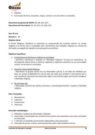    Debates;
       Construção de livros, maquetes, mapas, cartazes e murais sobre os conteúdos.


Descritores propostos do SAEPE: D6, D8, D12, D27.
Descritores da Prova Brasil: D1, D3, D11, D5, D20, D21.



Ano: 9º ano
Bimestre – 1º
Objetivo Geral:
O Ensino Religioso subsidiará os educando na compreensão de conceitos básicos no campo
religioso e na forma como a sociedade sofre interferência das tradições religiosas ou mesmo da
afirmação ou negação do sagrado numa perspectiva ecumênica.


Objetivos Específicos:
       A importância do fenômeno religioso na sociedade:
        - Identificar, reconhecer e respeitar as “ideologias religiosas” tal qual sua importância na
        formação de valores éticos e estéticos, objetivos e subjetivos existentes na sua comunidade
        escolar, no seu bairro e município;

       Respeito à Diversidade Religiosa:
        - Reconhecer os grupos sociais em sua diversidade cultural, é um dado de realidade que
        deve ser sempre trabalhado em sala de aula, de modo que também é interessante que o
        que o professor apresente aos educandos alguns instrumentos legais que buscam assegurar
        a liberdade religiosa;

       Os principais são:
        - Declaração universal dos Direitos Humanos e Constituição Brasileira: respeito à liberdade
        religiosa.


Eixo / Conteúdo:
       Monoteísmo;
       Judaísmo;
       Cristianismo;
       Islamismo.


Descrição metodológica:
    1. Reflexões e análises de informações coletadas;
    2. Valorização e Socialização dos conhecimentos prévios dos educandos acerca dos conteúdos
       em discussão;
    3. 3. Orientar as atividades promovendo independência dos educandos;
    4. Utilização de jornais, revistas, promovendo discussões sobre problemas locais;

Secretaria de Educação e Inovação             Matriz Curricular                                   44
 