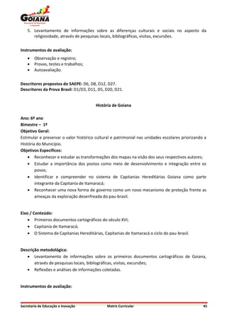 5. Levantamento de informações sobre as diferenças culturais e sociais no aspecto da
       religiosidade, através de pesquisas locais, bibliográficas, visitas, excursões.


Instrumentos de avaliação:
       Observação e registro;
       Provas, testes e trabalhos;
       Autoavaliação.


Descritores propostos do SAEPE: D6, D8, D12, D27.
Descritores da Prova Brasil: D1/D3, D11, D5, D20, D21.


                                        História de Goiana

Ano: 6º ano
Bimestre – 1º
Objetivo Geral:
Estimular e preservar o valor histórico cultural e patrimonial nas unidades escolares priorizando a
História do Município.
Objetivos Específicos:
     Reconhecer e estudar as transformações dos mapas na visão dos seus respectivos autores;
     Estudar a importância dos postos como meio de desenvolvimento e integração entre os
        povos;
     Identificar e compreender no sistema de Capitanias Hereditárias Goiana como parte
        integrante da Capitania de Itamaracá;
     Reconhecer uma nova forma de governo como um novo mecanismo de proteção frente as
        ameaças da exploração desenfreada do pau-brasil.


Eixo / Conteúdo:
     Primeiros documentos cartográficos do século XVI;
     Capitania de Itamaracá;
     O Sistema de Capitanias Hereditárias, Capitanias de Itamaracá o ciclo do pau-brasil.


Descrição metodológica:
    Levantamento de informações sobre os primeiros documentos cartográficos de Goiana,
       através de pesquisas locais, bibliográficas, visitas, excursões;
    Reflexões e análises de informações coletadas.


Instrumentos de avaliação:



Secretaria de Educação e Inovação             Matriz Curricular                                  45
 