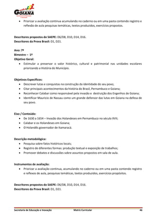    Priorizar a avaliação continua acumulando no caderno ou em uma pasta contendo registro e
        reflexão de aula pesquisas temáticas, textos produzidos, exercícios propostos.


Descritores propostos do SAEPE: D6/D8, D10, D14, D16.
Descritores da Prova Brasil: D1, D21.

Ano: 7º
Bimestre – 1º
Objetivo Geral:
    Estimular a preservar o valor histórico, cultural e patrimonial nas unidades escolares
       priorizando a História do Município.


Objetivos Específicos:
    Descrever lutas e conquistas na construção da identidade do seu povo;
    Citar principais acontecimentos da história do Brasil, Pernambuco e Goiana;
    Reconhecer Calabar como responsável pela invasão e destruição dos Engenhos de Goiana;
    Identificar Mauricio de Nassau como um grande defensor das lutas em Goiana na defesa de
       seu povo.


Eixo / Conteúdo:
     De 1630 a 1654 – Invasão dos Holandeses em Pernambuco no século XVII;
     Calabar e os Holandeses em Goiana;
     O Holandês governador de Itamaracá.


Descrição metodológica:
    Pesquisa sobre fatos históricos locais;
    Registro de diferentes formas: produção textual e exposição de trabalhos;
    Promover debates e discussões sobre assuntos propostos em sala de aula.


Instrumentos de avaliação:
     Priorizar a avaliação continua, acumulando no caderno ou em uma pasta contendo registro
       e reflexos de aula, pesquisas temáticas, textos produzidos, exercícios propósitos.


Descritores propostos do SAEPE: D6/D8, D10, D14, D16.
Descritores da Prova Brasil: D1, D21.




Secretaria de Educação e Inovação            Matriz Curricular                                46
 