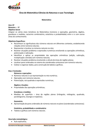 Área de Matemática Ciências da Natureza e suas Tecnologia


                                           Matemática

Ano: 6º
Bimestre – 1º
Objetivo Geral:
Integrar os vários eixos temáticos da Matemática (números e operações, geometria, álgebra,
grandezas e medidas, raciocínio combinatório, estatística e probabilidade) entre si e com outras
áreas do conhecimento.

Objetivos Específicos:
    Reconhecer os significativos dos números naturais em diferentes contextos, estabelecendo
       relações entre números naturais;
    Representar e localizar os números naturais na reta;
    Resolver situações-problema e expressões numéricas envolvendo as operações aritméticas,
       potenciação e radiciação;
    Identificar e aplicar as propriedades das operações aritméticas (adição, subtração,
       multiplicação e divisão) com números naturais;
    Resolver situações-problema envolvendo o cálculo de áreas de regiões planas;
    Localizar pares ordenados no sistema de coordenadas cartesianas com números naturais;
    Coletar e organizar dados, para construção de tabelas e gráficos.


Eixo / Conteúdo:
        Números e operações:
      Números naturais e sua representação na reta numérica;
     Operações com números naturais;
     Potenciação, raiz quadrada e expressões numéricas;

        Álgebra e funções:
       Propriedades das operações aritméticas;

        Grandezas e medidas:
       Medidas de superfície – área de regiões planas (triângulos, retângulos, quadrado,
        paralelogramo, losangos e trapézios);

        Geometria:
       Apresentação de pares ordenados de números naturais no plano (coordenadas cartesianas);

        Estatística, probabilidade e combinatória:
       Tabelas e gráficos com números naturais.



Descrição metodológica:
    Aula explicativa;

Secretaria de Educação e Inovação             Matriz Curricular                               47
 
