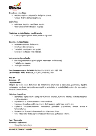 Grandezas e medidas:
    Decomposição e composição de figuras planas;
    Cálculo de área de figuras planas;

Geometria:
    A idéia de ângulo e medida de ângulo;
    Operações com medidas de ângulos;


Estatística, probabilidade e combinatória:
     Coleta, organização de dados, tabelas e gráficos.


Descrição metodológica:
    Aulas expositivas e dialogadas;
    Resolução de exercícios;
    Trabalhos individuais e em grupo;
    Leitura de textos do livro didático.


Instrumentos de avaliação:
     Observação contínua (participação, interesse e assiduidade);
     Trabalho em equipe;
     Avaliação individual.

Descritores propostos do SAEPE: D6, D16, D18, D20, D21, D37, D38.
Descritores da Prova Brasil: D6, D16, D18, D20, D21, D37.

Ano: 8º
Bimestre – 1º
Objetivo Geral:
Integrar os vários eixos temáticos da Matemática (números e operações, geometria, álgebra,
grandezas e medidas) raciocínio combinatório, estatística e probabilidade entre si e com outras
áreas do conhecimento.

Objetivos Específicos:
    Identificar, representar e comparar números naturais, números inteiros, números racionais
       e números reais;
    Representar os números reais na reta numérica;
    Expressar situações-problema através da linguagem algébrica e resolvê-las;
    Expressar situações-problema envolvendo grandezas (capacidade, tempo, massa e
       temperatura);
    Representar figuras tridimensionais por diferentes vistas;
    Ler e interpretar dados apresentados em tabelas e gráficos de setores.


Eixo / Conteúdo:
Números e operações:
     Conjuntos numéricos;

Secretaria de Educação e Inovação            Matriz Curricular                               49
 