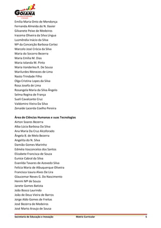 Emília Maria Onto de Mendonça
Fernanda Almeida do N. Xavier
Gilvanete Peixe de Medeiros
Iracema Oliveira da Silva Língua
Lusmêndia Inácio da Silva
Mª da Conceição Barbosa Cortez
Marcelo José Crócia da Silva
Maria do Socorro Bezerra
Maria Emília M. Dias
Maria Iolanda M. Pinto
Maria Vanderlea R. De Sousa
Marilurdes Menezes de Lima
Nasto Trindade Filho
Olga Cristina Lopes da Silva
Rosa Josefa de Lima
Rosangela Maria da Silva Ângelo
Selma Regina de França
Sueli Cavalcante Cruz
Valdomiro Vieira Da Silva
Zenaide Lacerda Coelho Pereira

Área de Ciências Humanas e suas Tecnologias
Airton Soares Bezerra
Alba Lúcia Barbosa Da Silva
Ana Maria Da Cruz Alcoforado
Ângela B. de Melo Bezerra
Angelita do N. Silva
Damião Gomes Marinho
Edméia Vasconcelos dos Santos
Elizabete Francisca de Souza
Eunice Cabral da Silva
Evanilda Tavares de Azevedo Silva
Felícia Maria de Albuquerque Oliveira
Francisca Izaura Alves De Lira
Glaucemar Neves G. Do Nascimento
Henmi Mª de Souza
Janete Gomes Batista
João Bosco Laurindo
João de Deus Vieira de Barros
Jorge Aldo Gomes de Freitas
José Bezerra de Medeiros
José Marto Araujo de Sousa

Secretaria de Educação e Inovação             Matriz Curricular   5
 