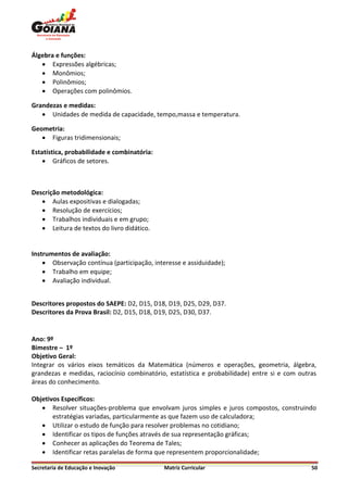 Álgebra e funções:
    Expressões algébricas;
    Monômios;
    Polinômios;
    Operações com polinômios.

Grandezas e medidas:
    Unidades de medida de capacidade, tempo,massa e temperatura.

Geometria:
    Figuras tridimensionais;

Estatística, probabilidade e combinatória:
     Gráficos de setores.



Descrição metodológica:
    Aulas expositivas e dialogadas;
    Resolução de exercícios;
    Trabalhos individuais e em grupo;
    Leitura de textos do livro didático.


Instrumentos de avaliação:
     Observação contínua (participação, interesse e assiduidade);
     Trabalho em equipe;
     Avaliação individual.


Descritores propostos do SAEPE: D2, D15, D18, D19, D25, D29, D37.
Descritores da Prova Brasil: D2, D15, D18, D19, D25, D30, D37.


Ano: 9º
Bimestre – 1º
Objetivo Geral:
Integrar os vários eixos temáticos da Matemática (números e operações, geometria, álgebra,
grandezas e medidas, raciocínio combinatório, estatística e probabilidade) entre si e com outras
áreas do conhecimento.

Objetivos Específicos:
    Resolver situações-problema que envolvam juros simples e juros compostos, construindo
       estratégias variadas, particularmente as que fazem uso de calculadora;
    Utilizar o estudo de função para resolver problemas no cotidiano;
    Identificar os tipos de funções através de sua representação gráficas;
    Conhecer as aplicações do Teorema de Tales;
    Identificar retas paralelas de forma que representem proporcionalidade;

Secretaria de Educação e Inovação            Matriz Curricular                                50
 