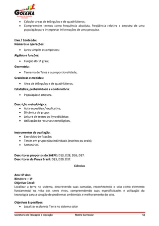    Calcular áreas de triângulos e de quadriláteros;
       Compreender termos como frequência absoluta, freqüência relativa e amostra de uma
        população para interpretar informações de uma pesquisa.


Eixo / Conteúdo:
Números e operações:
       Juros simples e compostos;
Algébra e funções:
       Função do 1º grau;
Geometria:
       Teorema de Tales e a proporcionalidade;
Grandezas e medidas:
       Área de triângulos e de quadriláteros;
Estatística, probabilidade e combinatória:
       População e amostra.

Descrição metodológica:
    Aula expositiva / explicativa;
    Dinâmica de grupo;
    Leitura de textos do livro didático;
    Utilização do recursos tecnológicos.


Instrumentos de avaliação:
     Exercícios de fixação;
     Testes em grupo e/ou individuais (escritos ou orais);
     Seminários.


Descritores propostos do SAEPE: D13, D28, D36, D37.
Descritores da Prova Brasil: D13, D29, D37.

                                                 Ciências

Ano: 6º Ano
Bimestre – 1º
Objetivo Geral:
Localizar a terra no sistema, descrevendo suas camadas, reconhecendo o solo como elemento
fundamental na vida dos seres vivos, compreendendo suas especificidades e utilização da
tecnologia para a solução de problemas ambientais e melhoramento do solo.

Objetivos Específicos:
    Localizar o planeta Terra no sistema solar

Secretaria de Educação e Inovação                Matriz Curricular                     51
 