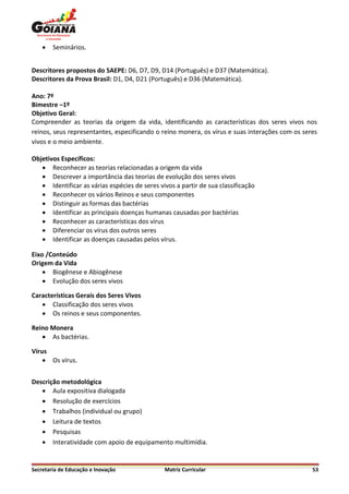    Seminários.


Descritores propostos do SAEPE: D6, D7, D9, D14 (Português) e D37 (Matemática).
Descritores da Prova Brasil: D1, D4, D21 (Português) e D36 (Matemática).

Ano: 7º
Bimestre –1º
Objetivo Geral:
Compreender as teorias da origem da vida, identificando as características dos seres vivos nos
reinos, seus representantes, especificando o reino monera, os vírus e suas interações com os seres
vivos e o meio ambiente.

Objetivos Específicos:
    Reconhecer as teorias relacionadas a origem da vida
    Descrever a importância das teorias de evolução dos seres vivos
    Identificar as várias espécies de seres vivos a partir de sua classificação
    Reconhecer os vários Reinos e seus componentes
    Distinguir as formas das bactérias
    Identificar as principais doenças humanas causadas por bactérias
    Reconhecer as características dos vírus
    Diferenciar os vírus dos outros seres
    Identificar as doenças causadas pelos vírus.

Eixo /Conteúdo
Origem da Vida
     Biogênese e Abiogênese
     Evolução dos seres vivos

Características Gerais dos Seres Vivos
    Classificação dos seres vivos
    Os reinos e seus componentes.

Reino Monera
    As bactérias.

Vírus
     Os vírus.


Descrição metodológica
    Aula expositiva dialogada
    Resolução de exercícios
    Trabalhos (individual ou grupo)
    Leitura de textos
    Pesquisas
    Interatividade com apoio de equipamento multimídia.


Secretaria de Educação e Inovação              Matriz Curricular                                53
 
