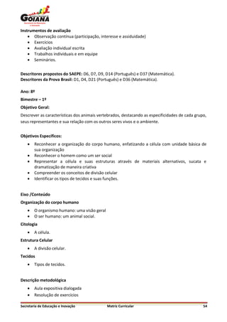 Instrumentos de avaliação
     Observação contínua (participação, interesse e assiduidade)
     Exercícios
     Avaliação individual escrita
     Trabalhos individuais e em equipe
     Seminários.


Descritores propostos do SAEPE: D6, D7, D9, D14 (Português) e D37 (Matemática).
Descritores da Prova Brasil: D1, D4, D21 (Português) e D36 (Matemática).

Ano: 8º
Bimestre – 1º
Objetivo Geral:
Descrever as características dos animais vertebrados, destacando as especificidades de cada grupo,
seus representantes e sua relação com os outros seres vivos e o ambiente.


Objetivos Específicos:
       Reconhecer a organização do corpo humano, enfatizando a célula com unidade básica de
        sua organização
       Reconhecer o homem como um ser social
       Representar a célula e suas estruturas através de materiais alternativos, sucata e
        dramatização de maneira criativa
       Compreender os conceitos de divisão celular
       Identificar os tipos de tecidos e suas funções.


Eixo /Conteúdo
Organização do corpo humano
       O organismo humano: uma visão geral
       O ser humano: um animal social.
Citologia
       A célula.
Estrutura Celular
       A divisão celular.
Tecidos
       Tipos de tecidos.


Descrição metodológica
       Aula expositiva dialogada
       Resolução de exercícios

Secretaria de Educação e Inovação             Matriz Curricular                                 54
 