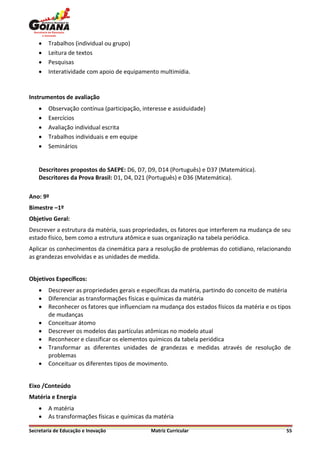    Trabalhos (individual ou grupo)
       Leitura de textos
       Pesquisas
       Interatividade com apoio de equipamento multimídia.


Instrumentos de avaliação
       Observação contínua (participação, interesse e assiduidade)
       Exercícios
       Avaliação individual escrita
       Trabalhos individuais e em equipe
       Seminários


    Descritores propostos do SAEPE: D6, D7, D9, D14 (Português) e D37 (Matemática).
    Descritores da Prova Brasil: D1, D4, D21 (Português) e D36 (Matemática).

Ano: 9º
Bimestre –1º
Objetivo Geral:
Descrever a estrutura da matéria, suas propriedades, os fatores que interferem na mudança de seu
estado físico, bem como a estrutura atômica e suas organização na tabela periódica.
Aplicar os conhecimentos da cinemática para a resolução de problemas do cotidiano, relacionando
as grandezas envolvidas e as unidades de medida.


Objetivos Específicos:
       Descrever as propriedades gerais e específicas da matéria, partindo do conceito de matéria
       Diferenciar as transformações físicas e químicas da matéria
       Reconhecer os fatores que influenciam na mudança dos estados físicos da matéria e os tipos
        de mudanças
       Conceituar átomo
       Descrever os modelos das partículas atômicas no modelo atual
       Reconhecer e classificar os elementos químicos da tabela periódica
       Transformar as diferentes unidades de grandezas e medidas através de resolução de
        problemas
       Conceituar os diferentes tipos de movimento.


Eixo /Conteúdo
Matéria e Energia
       A matéria
       As transformações físicas e químicas da matéria

Secretaria de Educação e Inovação             Matriz Curricular                                 55
 
