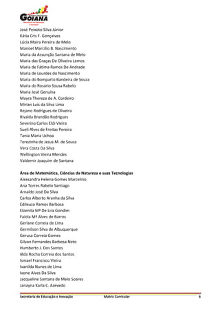 José Peixoto Silva Júnior
Kátia Cris F. Gonçalves
Lúcia Maira Pereira de Melo
Manoel Marcílio B. Nascimento
Maria da Assunção Santana de Melo
Maria das Graças De Oliveira Lemos
Maria de Fátima Ramos De Andrade
Maria de Lourdes do Nascimento
Maria do Bomparto Bandeira de Souza
Maria do Rosário Sousa Rabelo
Maria José Genuína
Mayra Thereza de A. Cordeiro
Mirian Luís da Silva Lima
Rejano Rodrigues de Oliveira
Rivalda Brandão Rodrigues
Severino Carlos Elói Vieira
Sueli Alves de Freitas Pereira
Tania Maria Uchoa
Terezinha de Jesus M. de Sousa
Vera Costa Da Silva
Wellington Vieira Mendes
Valdemir Joaquim de Santana

Área de Matemática, Ciências da Natureza e suas Tecnologias
Alexsandra Helena Gomes Marcelino
Ana Torres Rabelo Santiago
Arnaldo José Da Silva
Carlos Alberto Aranha da Silva
Edileuza Ramos Barbosa
Elzenita Mª De Lira Gondim
Faíola Mª Alves de Barros
Gerlane Correia de Lima
Germilson Silva de Albuquerque
Gerusa Correia Gomes
Gilvan Fernandes Barbosa Neto
Humberto J. Dos Santos
Iêda Rocha Correia dos Santos
Ismael Francisco Vieira
Ivanilda Nunes de Lima
Ivone Alves Da Silva
Jacqueline Santana de Melo Soares
Janayna Karla C. Azevedo

Secretaria de Educação e Inovação          Matriz Curricular   6
 