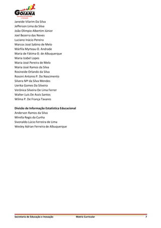 Janeide Vilarim Da Silva
Jefferson Lima da Silva
João Olimpio Albertim Júnior
Joel Bezerra das Neves
Luciano Inácio Pereira
Marcos José Sabino de Melo
Márfila Myrteau O. Andrade
Maria de Fátima O. de Albuquerque
Maria Izabel Lopes
Maria José Pereira de Melo
Maria José Ramos da Silva
Rosineide Orlando da Silva
Rossini Antonio P. Do Nascimento
Silvera Mª da Silva Mendes
Uerika Gomes Da Silveira
Verônica Silveira De Lima Ferrer
Walter Luís De Assis Santos
Wilma P. De França Tavares

Divisão de Informação Estatística Educacional
Anderson Ramos da Silva
Mirella Regis da Cunha
Sivonaldo Lúcio Ferreira de Lima
Wesley Adrian Ferreira de Albuquerque




Secretaria de Educação e Inovação               Matriz Curricular   7
 