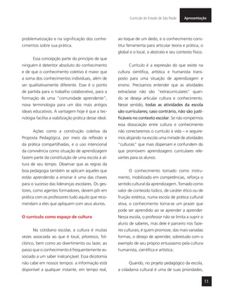 11
ApresentaçãoCurrículo do Estado de São Paulo
problematização e na significação dos conhe-
cimentos sobre sua prática.
Essa concepção parte do princípio de que
ninguém é detentor absoluto do conhecimento
e de que o conhecimento coletivo é maior que
a soma dos conhecimentos individuais, além de
ser qualitativamente diferente. Esse é o ponto
de partida para o trabalho colaborativo, para a
formação de uma “comunidade aprendente”,
nova terminologia para um dos mais antigos
ideais educativos. A vantagem hoje é que a tec-
nologia facilita a viabilização prática desse ideal.
Ações como a construção coletiva da
Proposta Pedagógica, por meio da reflexão e
da prática compartilhadas, e o uso intencional
da convivência como situação de aprendizagem
fazem parte da constituição de uma escola à al-
tura de seu tempo. Observar que as regras da
boa pedagogia também se aplicam àqueles que
estão aprendendo a ensinar é uma das chaves
para o sucesso das lideranças escolares. Os ges-
tores, como agentes formadores, devem pôr em
prática com os professores tudo aquilo que reco-
mendam a eles que apliquem com seus alunos.
O currículo como espaço de cultura
No cotidiano escolar, a cultura é muitas
vezes associada ao que é local, pitoresco, fol-
clórico, bem como ao divertimento ou lazer, ao
passo que o conhecimento é frequentemente as-
sociado a um saber inalcançável. Essa dicotomia
não cabe em nossos tempos: a informação está
disponível a qualquer instante, em tempo real,
ao toque de um dedo, e o conhecimento cons-
titui ferramenta para articular teoria e prática, o
global e o local, o abstrato e seu contexto físico.
Currículo é a expressão do que existe na
cultura científica, artística e humanista trans-
posto para uma situação de aprendizagem e
ensino. Precisamos entender que as atividades
extraclasse não são “extracurriculares” quan-
do se deseja articular cultura e conhecimento.
Nesse sentido, todas as atividades da escola
são curriculares; caso contrário, não são justi-
ficáveis no contexto escolar. Se não rompermos
essa dissociação entre cultura e conhecimento
não conectaremos o currículo à vida – e seguire-
mos alojando na escola uma miríade de atividades
“culturais” que mais dispersam e confundem do
que promovem aprendizagens curriculares rele-
vantes para os alunos.
O conhecimento tomado como instru-
mento, mobilizado em competências, reforça o
sentido cultural da aprendizagem. Tomado como
valor de conteúdo lúdico, de caráter ético ou de
fruição estética, numa escola de prática cultural
ativa, o conhecimento torna-se um prazer que
pode ser aprendido ao se aprender a aprender.
Nessa escola, o professor não se limita a suprir o
aluno de saberes, mas dele é parceiro nos faze-
res culturais; é quem promove, das mais variadas
formas, o desejo de aprender, sobretudo com o
exemplo de seu próprio entusiasmo pela cultura
humanista, científica e artística.
Quando, no projeto pedagógico da escola,
a cidadania cultural é uma de suas prioridades,
 
