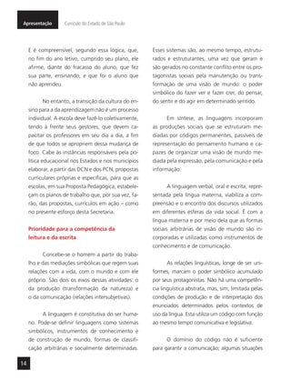 14
Apresentação Currículo do Estado de São Paulo
E é compreensível, segundo essa lógica, que,
no fim do ano letivo, cumprido seu plano, ele
afirme, diante do fracasso do aluno, que fez
sua parte, ensinando, e que foi o aluno que
não aprendeu.
No entanto, a transição da cultura do en-
sino para a da aprendizagem não é um processo
individual. A escola deve fazê-lo coletivamente,
tendo à frente seus gestores, que devem ca-
pacitar os professores em seu dia a dia, a fim
de que todos se apropriem dessa mudança de
foco. Cabe às instâncias responsáveis pela po-
lítica educacional nos Estados e nos municípios
elaborar, a partir das DCN e dos PCN, propostas
curriculares próprias e específicas, para que as
escolas, em sua Proposta Pedagógica, estabele-
çam os planos de trabalho que, por sua vez, fa-
rão, das propostas, currículos em ação – como
no presente esforço desta Secretaria.
Prioridade para a competência da
leitura e da escrita
Concebe-se o homem a partir do traba-
lho e das mediações simbólicas que regem suas
relações com a vida, com o mundo e com ele
próprio. São dois os eixos dessas atividades: o
da produção (transformação da natureza) e
o da comunicação (relações intersubjetivas).
A linguagem é constitutiva do ser huma-
no. Pode-se definir linguagens como sistemas
simbólicos, instrumentos de conhecimento e
de construção de mundo, formas de classifi-
cação arbitrárias e socialmente determinadas.
Esses sistemas são, ao mesmo tempo, estrutu-
rados e estruturantes, uma vez que geram e
são gerados no constante conflito entre os pro-
tagonistas sociais pela manutenção ou trans-
formação de uma visão de mundo: o poder
simbólico do fazer ver e fazer crer, do pensar,
do sentir e do agir em determinado sentido.
Em síntese, as linguagens incorporam
as produções sociais que se estruturam me-
diadas por códigos permanentes, passíveis de
representação do pensamento humano e ca-
pazes de organizar uma visão de mundo me-
diada pela expressão, pela comunicação e pela
informação.
A linguagem verbal, oral e escrita, repre-
sentada pela língua materna, viabiliza a com-
preensão e o encontro dos discursos utilizados
em diferentes esferas da vida social. É com a
língua materna e por meio dela que as formas
sociais arbitrárias de visão de mundo são in-
corporadas e utilizadas como instrumentos de
conhecimento e de comunicação.
As relações linguísticas, longe de ser uni-
formes, marcam o poder simbólico acumulado
por seus protagonistas. Não há uma competên-
cia linguística abstrata, mas, sim, limitada pelas
condições de produção e de interpretação dos
enunciados determinados pelos contextos de
uso da língua. Esta utiliza um código com função
ao mesmo tempo comunicativa e legislativa.
O domínio do código não é suficiente
para garantir a comunicação; algumas situações
 
