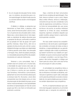 17
ApresentaçãoCurrículo do Estado de São Paulo
•	 ler, em situação de educação formal, textos
que, no cotidiano, são prescritos para o en-
sino-aprendizagem de determinado assunto
ou conceito (esferas escolar e de divulgação
científica).
O debate e o diálogo, as perguntas que
desmontam as frases feitas, a pesquisa, entre
outras, seriam formas de auxiliar o aluno a cons-
truir um ponto de vista articulado sobre o texto.
Nesse caso, o aluno deixaria de ser mero espec-
tador ou reprodutor de saberes discutíveis para
se apropriar do discurso, verificando a coerência
de sua posição em face do grupo com quem
partilha interesses. Dessa forma, além de se
apropriar do discurso do outro, ele tem a possi-
bilidade de divulgar suas ideias com objetividade
e fluência perante outras ideias. Isso pressupõe
a formação crítica, diante da própria produção,
e a necessidade pessoal de partilhar dos propósi-
tos previstos em cada ato interlocutivo.
Pertencer a uma comunidade, hoje, é
também estar em contato com o mundo todo;
a diversidade da ação humana está cada vez
mais próxima da unidade para os fins solidá-
rios. A leitura e a escrita, por suas caracterís-
ticas formativas, informativas e comunicativas,
apresentam-se como instrumentos valiosos para
se alcançar esses fins. Na escola, o aluno deve
compreender essa inter-relação como um meio
de preservação da identidade de grupos sociais
menos institucionalizados e como possibilidade
do direito às representações em face de outros
grupos que têm a seu favor as instituições que
autorizam a autorizar.
Hoje, o domínio do fazer comunicativo
exige formas complexas de aprendizagem. Para
fazer, deve-se conhecer o que e como. Depois
dessa análise reflexiva, tenta-se a elaboração,
consciente de que ela será considerada numa
rede de expectativas contraditórias. Entra-se
no limite da transversalidade dos usos sociais
da leitura e da escrita; às escolhas individuais
impõem-se os limites do social, envolvendo
esquemas cognitivos complexos daqueles que
podem escolher, porque tiveram a oportunida-
de de aprender a escolher.
Por esse caráter essencial da competên-
cia de leitura e de escrita para a aprendizagem
dos conteúdos curriculares de todas as áreas e
disciplinas, a responsabilidade por sua aprendi-
zagem e avaliação cabe a todos os professores,
que devem transformar seu trabalho em opor-
tunidades nas quais os alunos possam aprender
e consigam consolidar o uso da Língua Portu-
guesa e das outras linguagens e códigos que
fazem parte da cultura, bem como das formas
de comunicação em cada uma delas.
A centralidade da competência leitora e
escritora, que a transforma em objetivo de to-
das as séries/anos e de todas as disciplinas, assi-
nala para os gestores (a quem cabe a educação
continuada dos professores na escola) a necessi-
dade de criar oportunidades para que os docen-
tes também desenvolvam essa competência.
Por fim, é importante destacar que o do-
mínio das linguagens representa um primordial
elemento para a conquista da autonomia, a
 