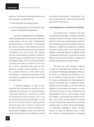 22
Apresentação Currículo do Estado de São Paulo
portanto, no currículo da educação básica com
duas acepções complementares:
a) como educação tecnológica básica;
b) como compreensão dos fundamentos cien-
tíficos e tecnológicos da produção.
A primeira acepção refere-se à alfabetiza-
ção tecnológica, que inclui aprender a lidar com
computadores, mas vai além. Alfabetizar-se
tecnologicamente é entender as tecnologias
da história humana como elementos da cul-
tura, como parte das práticas sociais, culturais
e produtivas, que, por sua vez, são insepará-
veis dos conhecimentos científicos, artísticos e
linguísticos que as fundamentam. A educação
tecnológica básica tem o sentido de preparar
os alunos para viver e conviver em um mun-
do no qual a tecnologia está cada vez mais
presente, no qual a tarja magnética, o celu-
lar, o código de barras e outros tantos recur-
sos digitais se incorporam velozmente à vida
das pessoas, qualquer que seja sua condição
socioeconômica.
A segunda acepção, ou seja, a com-
preensão dos fundamentos científicos e tec-
nológicos da produção, faz da tecnologia a
chave para relacionar o currículo ao mundo
da produção de bens e serviços, isto é, aos
processos pelos quais a humanidade – e cada
um de nós – produz os bens e serviços de que
necessita para viver. Foi para se manter fiel
ao espírito da lei que as DCN introduziram a
tecnologia em todas as áreas, tanto das DCN
como dos PCN para o Ensino Médio, evitando
a existência de disciplinas “tecnológicas” iso-
ladas e separadas dos conhecimentos que lhes
servem de fundamento.
A prioridade para o contexto do trabalho
Se examinarmos o conjunto das reco-
mendações já analisadas, o trabalho enquanto
produção de bens e serviços revela-se como a
prática humana mais importante para conectar
os conteúdos do currículo à realidade. Desde sua
abertura, a LDBEN faz referência ao trabalho,
enquanto prática social, como elemento que
vincula a educação básica à realidade, desde
a Educação Infantil até a conclusão do Ensino
Médio. O vínculo com o trabalho carrega vários
sentidos que precisam ser explicitados.
Do ponto de vista filosófico, expressa
o valor e a importância do trabalho. À par-
te qualquer implicação pedagógica relativa a
currículos e à definição de conteúdos, o va-
lor do trabalho incide em toda a vida esco-
lar: desde a valorização dos trabalhadores da
escola e da família até o respeito aos traba-
lhadores da comunidade, o conhecimento do
trabalho como produtor de riqueza e o reco-
nhecimento de que um dos fundamentos da
desigualdade social é a remuneração injusta
do trabalho. A valorização do trabalho é tam-
bém uma crítica ao bacharelismo ilustrado,
que por muito tempo predominou nas escolas
voltadas para as classes sociais privilegiadas.
A implicação pedagógica desse princípio
atribui um lugar de destaque para o traba-
lho humano, contextualizando os conteúdos
 