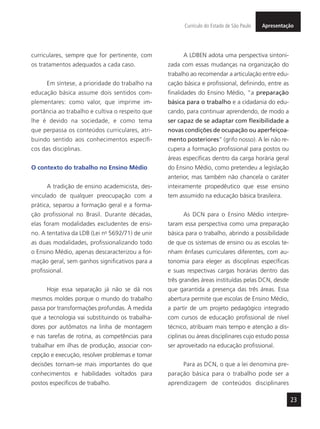 23
ApresentaçãoCurrículo do Estado de São Paulo
curriculares, sempre que for pertinente, com
os tratamentos adequados a cada caso.
Em síntese, a prioridade do trabalho na
educação básica assume dois sentidos com-
plementares: como valor, que imprime im-
portância ao trabalho e cultiva o respeito que
lhe é devido na sociedade, e como tema
que perpassa os conteúdos curriculares, atri-
buindo sentido aos conhecimentos específi-
cos das disciplinas.
O contexto do trabalho no Ensino Médio
A tradição de ensino academicista, des-
vinculado de qualquer preocupação com a
prática, separou a formação geral e a forma-
ção profissional no Brasil. Durante décadas,
elas foram modalidades excludentes de ensi-
no. A tentativa da LDB (Lei no
5692/71) de unir
as duas modalidades, profissionalizando todo
o Ensino Médio, apenas descaracterizou a for-
mação geral, sem ganhos significativos para a
profissional.
Hoje essa separação já não se dá nos
mesmos moldes porque o mundo do trabalho
passa por transformações profundas. À medida
que a tecnologia vai substituindo os trabalha-
dores por autômatos na linha de montagem
e nas tarefas de rotina, as competências para
trabalhar em ilhas de produção, associar con-
cepção e execução, resolver problemas e tomar
decisões tornam-se mais importantes do que
conhecimentos e habilidades voltados para
postos específicos de trabalho.
A LDBEN adota uma perspectiva sintoni-
zada com essas mudanças na organização do
trabalho ao recomendar a articulação entre edu-
cação básica e profissional, definindo, entre as
finalidades do Ensino Médio, “a preparação
básica para o trabalho e a cidadania do edu-
cando, para continuar aprendendo, de modo a
ser capaz de se adaptar com flexibilidade a
novas condições de ocupação ou aperfeiçoa-
mento posteriores” (grifo nosso). A lei não re-
cupera a formação profissional para postos ou
áreas específicas dentro da carga horária geral
do Ensino Médio, como pretendeu a legislação
anterior, mas também não chancela o caráter
inteiramente propedêutico que esse ensino
tem assumido na educação básica brasileira.
As DCN para o Ensino Médio interpre-
taram essa perspectiva como uma preparação
básica para o trabalho, abrindo a possibilidade
de que os sistemas de ensino ou as escolas te-
nham ênfases curriculares diferentes, com au-
tonomia para eleger as disciplinas específicas
e suas respectivas cargas horárias dentro das
três grandes áreas instituídas pelas DCN, desde
que garantida a presença das três áreas. Essa
abertura permite que escolas de Ensino Médio,
a partir de um projeto pedagógico integrado
com cursos de educação profissional de nível
técnico, atribuam mais tempo e atenção a dis-
ciplinas ou áreas disciplinares cujo estudo possa
ser aproveitado na educação profissional.
Para as DCN, o que a lei denomina pre-
paração básica para o trabalho pode ser a
aprendizagem de conteúdos disciplinares
 