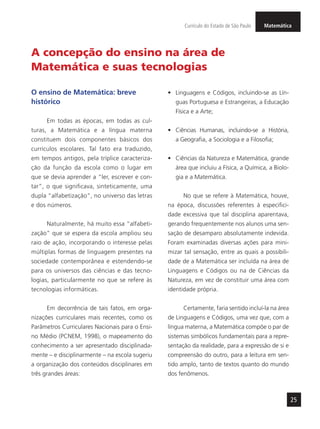25
MatemáticaCurrículo do Estado de São Paulo
A concepção do ensino na área de
Matemática e suas tecnologias
O ensino de Matemática: breve
histórico
Em todas as épocas, em todas as cul-
turas, a Matemática e a língua materna
constituem dois componentes básicos dos
currículos escolares. Tal fato era traduzido,
em tempos antigos, pela tríplice caracteriza-
ção da função da escola como o lugar em
que se devia aprender a “ler, escrever e con-
tar”, o que significava, sinteticamente, uma
dupla “alfabetização”, no universo das letras
e dos números.
Naturalmente, há muito essa “alfabeti-
zação” que se espera da escola ampliou seu
raio de ação, incorporando o interesse pelas
múltiplas formas de linguagem presentes na
sociedade contemporânea e estendendo-se
para os universos das ciências e das tecno-
logias, particularmente no que se refere às
tecnologias informáticas.
Em decorrência de tais fatos, em orga-
nizações curriculares mais recentes, como os
Parâmetros Curriculares Nacionais para o Ensi-
no Médio (PCNEM, 1998), o mapeamento do
conhecimento a ser apresentado disciplinada-
mente – e disciplinarmente – na escola sugeriu
a organização dos conteúdos disciplinares em
três grandes áreas:
•	 Linguagens e Códigos, incluindo-se as Lín-
guas Portuguesa e Estrangeiras, a Educação
Física e a Arte;
•	 Ciências Humanas, incluindo-se a História,
a Geografia, a Sociologia e a Filosofia;
•	 Ciências da Natureza e Matemática, grande
área que incluiu a Física, a Química, a Biolo-
gia e a Matemática.
No que se refere à Matemática, houve,
na época, discussões referentes à especifici-
dade excessiva que tal disciplina aparentava,
gerando frequentemente nos alunos uma sen-
sação de desamparo absolutamente indevida.
Foram examinadas diversas ações para mini-
mizar tal sensação, entre as quais a possibili-
dade de a Matemática ser incluída na área de
Linguagens e Códigos ou na de Ciências da
Natureza, em vez de constituir uma área com
identidade própria.
Certamente, faria sentido incluí-la na área
de Linguagens e Códigos, uma vez que, com a
língua materna, a Matemática compõe o par de
sistemas simbólicos fundamentais para a repre-
sentação da realidade, para a expressão de si e
compreensão do outro, para a leitura em sen-
tido amplo, tanto de textos quanto do mundo
dos fenômenos.
 