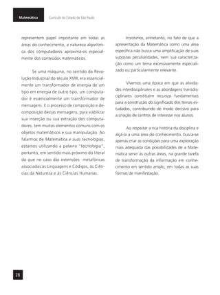 Matemática Currículo do Estado de São Paulo
28
representem papel importante em todas as
áreas do conhecimento, a natureza algorítmi-
ca dos computadores aproxima-os especial-
mente dos conteúdos matemáticos.
Se uma máquina, no sentido da Revo-
lução Industrial do século XVIII, era essencial-
mente um transformador de energia de um
tipo em energia de outro tipo, um computa-
dor é essencialmente um transformador de
mensagens. E o processo de composição e de-
composição dessas mensagens, para viabilizar
sua inserção ou sua extração dos computa-
dores, tem muitos elementos comuns com os
objetos matemáticos e sua manipulação. Ao
falarmos de Matemática e suas tecnologias,
estamos utilizando a palavra “tecnologia”,
portanto, em sentido mais próximo do literal
do que no caso das extensões metafóricas
associadas às Linguagens e Códigos, às Ciên-
cias da Natureza e às Ciências Humanas.
Insistimos, entretanto, no fato de que a
apresentação da Matemática como uma área
específica não busca uma amplificação de suas
supostas peculiaridades, nem sua caracteriza-
ção como um tema excessivamente especiali-
zado ou particularmente relevante.
Vivemos uma época em que as ativida-
des interdisciplinares e as abordagens transdis-
ciplinares constituem recursos fundamentais
para a construção do significado dos temas es-
tudados, contribuindo de modo decisivo para
a criação de centros de interesse nos alunos.
Ao respeitar a rica história da disciplina e
alçá-la a uma área do conhecimento, busca-se
apenas criar as condições para uma exploração
mais adequada das possibilidades de a Mate-
mática servir às outras áreas, na grande tarefa
de transformação da informação em conhe-
cimento em sentido amplo, em todas as suas
formas de manifestação.
 