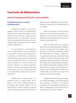 MatemáticaCurrículo do Estado de São Paulo
29
Currículo de Matemática
Fundamentos para o ensino
de Matemática
O objetivo principal de um currículo é
mapear o vasto território do conhecimento,
recobrindo-o por meio de disciplinas e articu-
lando-as de tal modo que o mapa assim ela-
borado constitua um permanente convite a
viagens, não representando apenas uma deli-
mitação rígida de fronteiras entre os diversos
territórios disciplinares.
Em cada disciplina, os conteúdos de-
vem ser organizados de modo a possibilitar
o tratamento dos dados para que possam se
transformar em informações e o tratamento
das informações para que sirvam de base para
a construção do conhecimento. Por meio das
diversas disciplinas, os alunos adentram de
maneira ordenada – de modo disciplinado,
portanto – o fecundo e complexo universo do
conhecimento, em busca do desenvolvimen-
to das competências básicas para sua forma-
ção pessoal.
A Matemática e a língua materna – en-
tendida aqui como a primeira língua que se
aprende – têm sido as disciplinas básicas na
constituição dos currículos escolares, em to-
das as épocas e culturas, havendo um razoável
consenso relativamente ao fato de que sem o
desenvolvimento adequado de tal eixo linguís-
tico/lógico-matemático a formação pessoal não
se completa.
Desde as séries/anos iniciais de escolari-
zação, ao mesmo tempo que aprendem a se
expressar e a se comunicar na língua materna,
gostando ou não da Matemática, as crianças a
estudam compulsoriamente.
Existe um acordo tácito com relação ao
fato de que os adultos necessitam da Matemá-
tica em suas ações como consumidores, como
cidadãos, como pessoas conscientes e autôno-
mas. Todos lidam com números, medidas, for-
mas, operações; todos leem e interpretam textos
e gráficos, vivenciam relações de ordem e de
equivalência; todos argumentam e tiram conclu-
sões válidas a partir de proposições verdadeiras,
fazem inferências plausíveis a partir de informa-
ções parciais ou incertas. Em outras palavras, a
ninguém é permitido dispensar o conhecimento
da Matemática sem abdicar de seu bem mais
precioso: a consciência nas ações.
O Estado de São Paulo apresenta expres-
siva herança pedagógica, consubstanciada em
suas propostas curriculares e nos materiais
produzidos pela Coordenadoria de Estudos e
Normas Pedagógicas (Cenp) para apoiar os
professores em suas ações docentes.
Ensino Fundamental (Ciclo II) e Ensino Médio
 