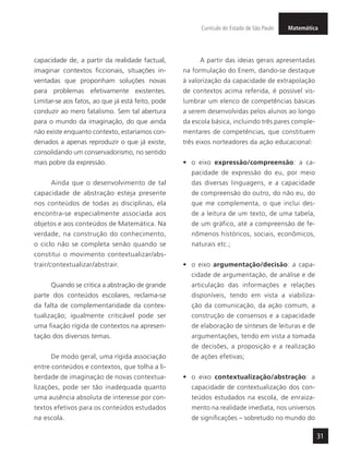 MatemáticaCurrículo do Estado de São Paulo
31
capacidade de, a partir da realidade factual,
imaginar contextos ficcionais, situações in-
ventadas que proponham soluções novas
para problemas efetivamente existentes.
Limitar-se aos fatos, ao que já está feito, pode
conduzir ao mero fatalismo. Sem tal abertura
para o mundo da imaginação, do que ainda
não existe enquanto contexto, estaríamos con-
denados a apenas reproduzir o que já existe,
consolidando um conservadorismo, no sentido
mais pobre da expressão.
Ainda que o desenvolvimento de tal
capacidade de abstração esteja presente
nos conteúdos de todas as disciplinas, ela
encontra-se especialmente associada aos
objetos e aos conteúdos de Matemática. Na
verdade, na construção do conhecimento,
o ciclo não se completa senão quando se
constitui o movimento contextualizar/abs-
trair/contextualizar/abstrair.
Quando se critica a abstração de grande
parte dos conteúdos escolares, reclama-se
da falta de complementaridade da contex-
tualização; igualmente criticável pode ser
uma fixação rígida de contextos na apresen-
tação dos diversos temas.
De modo geral, uma rígida associação
entre conteúdos e contextos, que tolha a li-
berdade de imaginação de novas contextua-
lizações, pode ser tão inadequada quanto
uma ausência absoluta de interesse por con-
textos efetivos para os conteúdos estudados
na escola.
A partir das ideias gerais apresentadas
na formulação do Enem, dando-se destaque
à valorização da capacidade de extrapolação
de contextos acima referida, é possível vis-
lumbrar um elenco de competências básicas
a serem desenvolvidas pelos alunos ao longo
da escola básica, incluindo três pares comple-
mentares de competências, que constituem
três eixos norteadores da ação educacional:
•	 o eixo expressão/compreensão: a ca-
pacidade de expressão do eu, por meio
das diversas linguagens, e a capacidade
de compreensão do outro, do não eu, do
que me complementa, o que inclui des-
de a leitura de um texto, de uma tabela,
de um gráfico, até a compreensão de fe-
nômenos históricos, sociais, econômicos,
naturais etc.;
•	 o eixo argumentação/decisão: a capa-
cidade de argumentação, de análise e de
articulação das informações e relações
disponíveis, tendo em vista a viabiliza-
ção da comunicação, da ação comum, a
construção de consensos e a capacidade
de elaboração de sínteses de leituras e de
argumentações, tendo em vista a tomada
de decisões, a proposição e a realização
de ações efetivas;
•	 o eixo contextualização/abstração: a
capacidade de contextualização dos con-
teúdos estudados na escola, de enraiza-
mento na realidade imediata, nos universos
de significações – sobretudo no mundo do
 