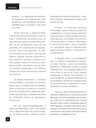 Matemática Currículo do Estado de São Paulo
32
trabalho –, e a capacidade de abstração,
de imaginação, de consideração de novas
perspectivas, de virtualidades, de poten-
cialidades para se conceber o que ainda
não existe.
Nesses três eixos, o papel da Mate-
mática é facilmente reconhecido e, sem dú-
vida, é fundamental. No primeiro eixo, ao
lado da língua materna, a Matemática com-
põe um par complementar como meio de
expressão e de compreensão da realidade.
Quando ainda muito pequenas, as crian-
ças interessam-se por letras e números sem
elaborar qualquer distinção nítida entre as
duas disciplinas. Se depois, no percurso es-
colar, passam a temer os números ou a des-
gostar-se deles, isso decorre mais de práti-
cas escolares inadequadas e circunstâncias
diversas do que de características inerentes
aos números.
Os objetos matemáticos – números,
formas, relações – constituem instrumentos
básicos para a compreensão da realidade,
desde a leitura de um texto ou a interpre-
tação de um gráfico até a apreensão quan-
titativa das grandezas e relações presentes
em fenômenos naturais ou econômicos,
entre outros.
No eixo argumentação/decisão, o
papel da Matemática como instrumento
para o desenvolvimento do raciocínio lógi-
co, da análise racional – tendo em vista a
obtenção de conclusões necessárias – é bas-
tante evidente. Destaquemos apenas dois
pontos cruciais.
Primeiro, na construção do pensa-
mento lógico, seja ele indutivo ou dedutivo,
a Matemática e a língua materna partilham
fraternalmente a função de desenvolvimen-
to do raciocínio. Na verdade, em tal terreno,
a fonte primária é a língua e a Matemática
é uma fonte secundária – não em importân-
cia, mas porque surge em segundo lugar,
depois da língua materna, na formação ini-
cial das pessoas.
O segundo ponto a ser considerado é
que, no tocante à capacidade de sintetizar,
de tomar decisões a partir dos elementos
disponíveis, a Matemática assume um papel
preponderante. Suas situações-problema são
mais nítidas do que as de outras matérias,
favorecendo o exercício do movimento ar-
gumentar/decidir ou diagnosticar/propor. Em
outras palavras, aprende-se a resolver proble-
mas primariamente na Matemática e secun-
dariamente nas outras disciplinas.
No que se refere ao terceiro eixo de com-
petências, a Matemática é uma instância bastante
adequada, ou mesmo privilegiada, para se apren-
der a lidar com os elementos do par concreto/
abstrato. Mesmo sendo considerados especial-
mente abstratos, os objetos matemáticos são os
exemplos mais facilmente imagináveis para se
compreender a permanente articulação entre as
abstrações e a realidade concreta.
 