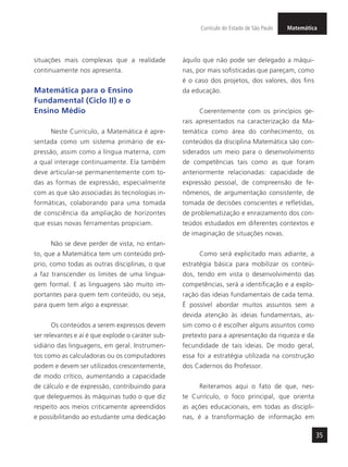 MatemáticaCurrículo do Estado de São Paulo
35
situações mais complexas que a realidade
continuamente nos apresenta.
Matemática para o Ensino
Fundamental (Ciclo II) e o
Ensino Médio
Neste Currículo, a Matemática é apre-
sentada como um sistema primário de ex-
pressão, assim como a língua materna, com
a qual interage continuamente. Ela também
deve articular-se permanentemente com to-
das as formas de expressão, especialmente
com as que são associadas às tecnologias in-
formáticas, colaborando para uma tomada
de consciência da ampliação de horizontes
que essas novas ferramentas propiciam.
Não se deve perder de vista, no entan-
to, que a Matemática tem um conteúdo pró-
prio, como todas as outras disciplinas, o que
a faz transcender os limites de uma lingua-
gem formal. E as linguagens são muito im-
portantes para quem tem conteúdo, ou seja,
para quem tem algo a expressar.
Os conteúdos a serem expressos devem
ser relevantes e aí é que explode o caráter sub-
sidiário das linguagens, em geral. Instrumen-
tos como as calculadoras ou os computadores
podem e devem ser utilizados crescentemente,
de modo crítico, aumentando a capacidade
de cálculo e de expressão, contribuindo para
que deleguemos às máquinas tudo o que diz
respeito aos meios criticamente apreendidos
e possibilitando ao estudante uma dedicação
àquilo que não pode ser delegado a máqui-
nas, por mais sofisticadas que pareçam, como
é o caso dos projetos, dos valores, dos fins
da educação.
Coerentemente com os princípios ge-
rais apresentados na caracterização da Ma-
temática como área do conhecimento, os
conteúdos da disciplina Matemática são con-
siderados um meio para o desenvolvimento
de competências tais como as que foram
anteriormente relacionadas: capacidade de
expressão pessoal, de compreensão de fe-
nômenos, de argumentação consistente, de
tomada de decisões conscientes e refletidas,
de problematização e enraizamento dos con-
teúdos estudados em diferentes contextos e
de imaginação de situações novas.
Como será explicitado mais adiante, a
estratégia básica para mobilizar os conteú-
dos, tendo em vista o desenvolvimento das
competências, será a identificação e a explo-
ração das ideias fundamentais de cada tema.
É possível abordar muitos assuntos sem a
devida atenção às ideias fundamentais, as-
sim como o é escolher alguns assuntos como
pretexto para a apresentação da riqueza e da
fecundidade de tais ideias. De modo geral,
essa foi a estratégia utilizada na construção
dos Cadernos do Professor.
Reiteramos aqui o fato de que, nes-
te Currículo, o foco principal, que orienta
as ações educacionais, em todas as discipli-
nas, é a transformação de informação em
 