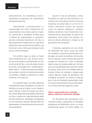 Matemática Currículo do Estado de São Paulo
38
desenvolvimento de competências como a
capacidade de expressão, de compreensão,
de argumentação etc.
Naturalmente, o reconhecimento e a
caracterização das ideias fundamentais em
cada disciplina é uma tarefa urgente e ingen-
te, constituindo o verdadeiro antídoto para
o excesso de fragmentação na apresenta-
ção dos conteúdos disciplinares. De fato, as
ideias realmente fundamentais em cada tema
apresentam duas características notáveis, que
funcionam como critério para distingui-las de
outras, menos relevantes.
Em primeiro lugar, as ideias se fazem
notar diretamente nos mais diversos assun-
tos de uma disciplina, possibilitando, em de-
corrência de tal fato, uma articulação natural
entre eles, numa espécie de “interdisciplinari-
dade interna”. A ideia de proporcionalidade,
por exemplo, transita com desenvoltura entre
a Aritmética, a Álgebra, a Geometria, a Trigo-
nometria, as Funções etc.
Em segundo lugar, uma ideia realmente
fundamental sempre transborda os limites da
disciplina em que se origina, ou em relação à
qual é referida. A ideia de energia, por exem-
plo, mesmo desempenhando papel fundamental
na Física, transita com total pertinência pelos
terrenos da Química, da Biologia, da Geografia
etc. Em razão disso, favorece naturalmente uma
aproximação no tratamento dos temas das di-
versas disciplinas.
Quanto à lista de conteúdos a serem
estudados em cada uma das séries/anos, em
sintonia com o fato de que nenhum tema das
disciplinas da escola básica é um fim em si
mesmo, procuramos recorrer aos assuntos
usuais nos diversos programas e materiais
didáticos existentes, não introduzindo nomi-
nalmente temas distanciados da prática dos
professores, como seriam, por exemplo, no-
ções de cálculo diferencial e integral ou de
geometrias não euclidianas.
Entretanto, apostamos em uma forma
de tratamento dos temas usuais que pode
ser inovadora, o que abre as portas para a ex-
ploração, por parte do professor, de assuntos
de seu interesse, como o estudo das taxas de
variação em funções de 1o
- grau. O destaque
dado às taxas de variação pode servir de base
para uma apresentação das primeiras noções
de cálculo, assim como uma reflexão sobre as
diversas formas de conceber o espaço pode
inspirar algumas noções de geometrias não
euclidianas. Insistimos, no entanto, no fato de
que a lista de conteúdos apresentados neste
Currículo é muito próxima da que está presen-
te na maior parte dos programas usuais.
Sobre a organização dos conteúdos
básicos: Números, Geometria, Relações
Em decorrência dos pressupostos ante-
riormente citados, organizamos os conteúdos
disciplinares de Matemática, tanto no Ensino
Fundamental quanto no Ensino Médio, em
 
