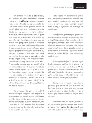 MatemáticaCurrículo do Estado de São Paulo
45
Em primeiro lugar, há o fato de que,
em qualquer disciplina, conhecer é sempre
conhecer o significado, ou seja, o grande
valor a ser cultivado é a apresentação de
conteúdos significativos para os alunos. O
significado é mais importante do que a uti-
lidade prática, que nem sempre pode ser
associada ao que se ensina – afinal, para
que serve um poema? Um poema não se
usa, ele significa algo... Sempre que os
alunos nos perguntam sobre a utilidade
prática, o que eles efetivamente buscam
é que apresentemos um significado para
aquilo que pretendemos que aprendam. E,
na construção dos significados, uma ideia
norteadora é a de que as narrativas são
muito importantes, são verdadeiramen-
te decisivas na arquitetura de cada aula.
É contando histórias que os significados
são construídos. E ainda que tais narrativas
sejam, muitas vezes, construções fictícias
ou fantasiosas, como ocorre no caso do
recurso a jogos, uma fonte primária para
alimentar as histórias a serem contadas é
a História em sentido estrito: História da
Matemática, História da Ciência, História
das Ideias, História...
Na verdade, não parece concebível
ensinar qualquer disciplina sem despertar o
interesse em sua história – e na História em
sentido pleno. Ainda que possamos tentar
ensinar os conceitos que nos interessam, tais
como eles nos são apresentados atualmen-
te, os significados são vivos, eles se transfor-
mam, eles têm uma história.
E é na história que buscamos não apenas
uma compreensão mais nítida dos significados
dos conceitos fundamentais, mas principal-
mente o significado das mudanças concei-
tuais, ou seja, o significado das mudanças de
significado.
Os logaritmos, por exemplo, que inicial-
mente eram instrumentos fundamentais para
a simplificação de cálculos, hoje não se desti-
nam precipuamente a isso, sendo imprescin-
díveis no estudo das grandezas que variam
exponencialmente: decomposição radiativa,
crescimento exponencial, potencial hidro-
geniônico, escala Richter para terremotos,
decibéis etc.
Quem ignorar hoje a riqueza de signi-
ficados presente na ideia de logaritmo e se
dirigir a uma sala de aula do Ensino Médio
pretendendo ensiná-la tendo em vista a sim-
plificação de cálculos não será compreendido
pelos alunos, que poderão até mesmo consi-
derar estranha a intenção do professor.
Nesse, como em todos os assuntos, o
professor precisa ser um bom contador de
histórias. Preparar uma aula será sempre
arquitetar uma narrativa, tendo em vista a
construção do significado das noções apre-
sentadas.
Para contar uma boa história, é necessá-
rio, no entanto, ganhar a atenção dos alunos,
é preciso criar centros de interesse. É fun-
damental cultivar o bem mais valioso de que
 