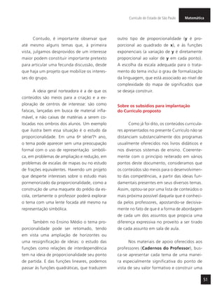 MatemáticaCurrículo do Estado de São Paulo
51
Contudo, é importante observar que
até mesmo alguns temas que, à primeira
vista, julgamos desprovidos de um interesse
maior podem constituir importante pretexto
para articular uma fecunda discussão, desde
que haja um projeto que mobilize os interes-
ses do grupo.
A ideia geral norteadora é a de que os
conteúdos são meios para a criação e a ex-
ploração de centros de interesse: são como
faíscas, lançadas em busca de material infla-
mável, e não caixas de matérias a serem co-
locadas nos ombros dos alunos. Um exemplo
que ilustra bem essa situação é o estudo da
proporcionalidade. Em uma 6a
- série/7o
- ano,
o tema pode aparecer sem uma preocupação
formal com o uso de representação simbóli-
ca, em problemas de ampliação e redução, em
problemas de escalas de mapas ou no estudo
de frações equivalentes. Havendo um projeto
que desperte interesses sobre o estudo mais
pormenorizado da proporcionalidade, como a
construção de uma maquete do prédio da es-
cola, certamente o professor poderá explorar
o tema com uma lente focada até mesmo na
representação simbólica.
Também no Ensino Médio o tema pro-
porcionalidade pode ser retomado, tendo
em vista uma ampliação de horizontes ou
uma ressignificação de ideias: o estudo das
funções como relações de interdependência
tem na ideia de proporcionalidade seu ponto
de partida. E das funções lineares, podemos
passar às funções quadráticas, que traduzem
outro tipo de proporcionalidade (y é pro-
porcional ao quadrado de x), e às funções
exponenciais (a variação de y é diretamente
proporcional ao valor de y em cada ponto).
A escolha da escala adequada para o trata-
mento do tema inclui o grau de formalização
da linguagem, que está associado ao nível de
complexidade do mapa de significados que
se deseja construir.
Sobre os subsídios para implantação
do Currículo proposto
Como já foi dito, os conteúdos curricula-
res apresentados no presente Currículo não se
distanciam substancialmente dos programas
usualmente oferecidos nos livros didáticos e
nos diversos sistemas de ensino. Coerente-
mente com o princípio reiterado em vários
pontos deste documento, consideramos que
os conteúdos são meios para o desenvolvimen-
to das competências, a partir das ideias fun-
damentais presentes em seus diversos temas.
Assim, optou-se por uma lista de conteúdos o
mais próxima possível daquela que é conheci-
da pelos professores, apostando-se decisiva-
mente no fato de que é a forma de abordagem
de cada um dos assuntos que propicia uma
diferença expressiva no proveito a ser tirado
de cada assunto em sala de aula.
Nos materiais de apoio oferecidos aos
professores (Cadernos do Professor), bus-
ca-se apresentar cada tema de uma manei-
ra especialmente significativa do ponto de
vista de seu valor formativo e construir uma
 