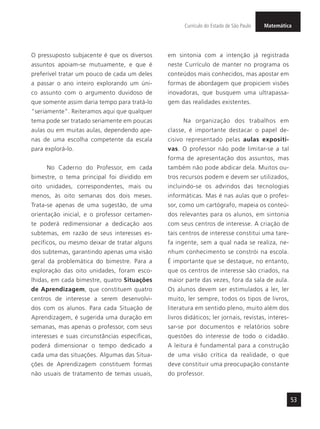 MatemáticaCurrículo do Estado de São Paulo
53
O pressuposto subjacente é que os diversos
assuntos apoiam-se mutuamente, e que é
preferível tratar um pouco de cada um deles
a passar o ano inteiro explorando um úni-
co assunto com o argumento duvidoso de
que somente assim daria tempo para tratá-lo
“seriamente”. Reiteramos aqui que qualquer
tema pode ser tratado seriamente em poucas
aulas ou em muitas aulas, dependendo ape-
nas de uma escolha competente da escala
para explorá-lo.
No Caderno do Professor, em cada
bimestre, o tema principal foi dividido em
oito unidades, correspondentes, mais ou
menos, às oito semanas dos dois meses.
Trata-se apenas de uma sugestão, de uma
orientação inicial, e o professor certamen-
te poderá redimensionar a dedicação aos
subtemas, em razão de seus interesses es-
pecíficos, ou mesmo deixar de tratar alguns
dos subtemas, garantindo apenas uma visão
geral da problemática do bimestre. Para a
exploração das oito unidades, foram esco-
lhidas, em cada bimestre, quatro Situações
de Aprendizagem, que constituem quatro
centros de interesse a serem desenvolvi-
dos com os alunos. Para cada Situação de
Aprendizagem, é sugerida uma duração em
semanas, mas apenas o professor, com seus
interesses e suas circunstâncias específicas,
poderá dimensionar o tempo dedicado a
cada uma das situações. Algumas das Situa-
ções de Aprendizagem constituem formas
não usuais de tratamento de temas usuais,
em sintonia com a intenção já registrada
neste Currículo de manter no programa os
conteúdos mais conhecidos, mas apostar em
formas de abordagem que propiciem visões
inovadoras, que busquem uma ultrapassa-
gem das realidades existentes.
Na organização dos trabalhos em
classe, é importante destacar o papel de-
cisivo representado pelas aulas expositi-
vas. O professor não pode limitar-se a tal
forma de apresentação dos assuntos, mas
também não pode abdicar dela. Muitos ou-
tros recursos podem e devem ser utilizados,
incluindo-se os advindos das tecnologias
informáticas. Mas é nas aulas que o profes-
sor, como um cartógrafo, mapeia os conteú-
dos relevantes para os alunos, em sintonia
com seus centros de interesse. A criação de
tais centros de interesse constitui uma tare-
fa ingente, sem a qual nada se realiza, ne-
nhum conhecimento se constrói na escola.
É importante que se destaque, no entanto,
que os centros de interesse são criados, na
maior parte das vezes, fora da sala de aula.
Os alunos devem ser estimulados a ler, ler
muito, ler sempre, todos os tipos de livros,
literatura em sentido pleno, muito além dos
livros didáticos; ler jornais, revistas, interes-
sar-se por documentos e relatórios sobre
questões do interesse de todo o cidadão.
A leitura é fundamental para a construção
de uma visão crítica da realidade, o que
deve constituir uma preocupação constante
do professor.
 