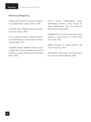Matemática Currículo do Estado de São Paulo
56
Referências bibliográficas
CARAÇA, Bento de Jesus. Conceitos fundamen-
tais da Matemática. Lisboa: Gradiva, 1998.
CHARTIER, Émile. Reflexões sobre a educação.
São Paulo: Saraiva, 1978.
COSTA, Manoel Amoroso. As ideias fundamen-
tais da Matemática e outros ensaios. São Paulo:
Edusp/Grijalbo, 1971.
COURANT, Richard; ROBBINS, Herbert. O que é
a Matemática? Uma abordagem elementar de
métodos e conceitos. Rio de Janeiro: Ciência Mo-
derna, 2000.
FUCHS, Dmitry; TABACHNIKOV, Serge.
Mathematical omnibus. Thirty lectures on
classic Mathematics. USA: The American
Mathematical Society, 2007.
MENNINGER, Karl. Number words and number
symbols. A cultural history of numbers. New
York: Dover, 1992.
MOLES, Abraham. A criação científica. São
Paulo: Perspectiva, 1981.
WHITEHEAD, Alfred North. Os fins da educa-
ção. São Paulo: Nacional/Edusp, 1969.
 