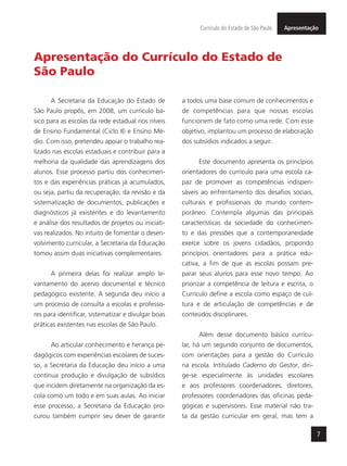 7
ApresentaçãoCurrículo do Estado de São Paulo
Apresentação do Currículo do Estado de
São Paulo
A Secretaria da Educação do Estado de
São Paulo propôs, em 2008, um currículo bá-
sico para as escolas da rede estadual nos níveis
de Ensino Fundamental (Ciclo II) e Ensino Mé-
dio. Com isso, pretendeu apoiar o trabalho rea-
lizado nas escolas estaduais e contribuir para a
melhoria da qualidade das aprendizagens dos
alunos. Esse processo partiu dos conhecimen-
tos e das experiências práticas já acumulados,
ou seja, partiu da recuperação, da revisão e da
sistematização de documentos, publicações e
diagnósticos já existentes e do levantamento
e análise dos resultados de projetos ou iniciati-
vas realizados. No intuito de fomentar o desen-
volvimento curricular, a Secretaria da Educação
tomou assim duas iniciativas complementares.
A primeira delas foi realizar amplo le-
vantamento do acervo documental e técnico
pedagógico existente. A segunda deu início a
um processo de consulta a escolas e professo-
res para identificar, sistematizar e divulgar boas
práticas existentes nas escolas de São Paulo.
Ao articular conhecimento e herança pe-
dagógicos com experiências escolares de suces-
so, a Secretaria da Educação deu início a uma
contínua produção e divulgação de subsídios
que incidem diretamente na organização da es-
cola como um todo e em suas aulas. Ao iniciar
esse processo, a Secretaria da Educação pro-
curou também cumprir seu dever de garantir
a todos uma base comum de conhecimentos e
de competências para que nossas escolas
funcionem de fato como uma rede. Com esse
objetivo, implantou um processo de elaboração
dos subsídios indicados a seguir.
Este documento apresenta os princípios
orientadores do currículo para uma escola ca-
paz de promover as competências indispen-
sáveis ao enfrentamento dos desafios sociais,
culturais e profissionais do mundo contem-
porâneo. Contempla algumas das principais
características da sociedade do conhecimen-
to e das pressões que a contemporaneidade
exerce sobre os jovens cidadãos, propondo
princípios orientadores para a prática edu-
cativa, a fim de que as escolas possam pre-
parar seus alunos para esse novo tempo. Ao
priorizar a competência de leitura e escrita, o
Currículo define a escola como espaço de cul-
tura e de articulação de competências e de
conteúdos disciplinares.
Além desse documento básico curricu-
lar, há um segundo conjunto de documentos,
com orientações para a gestão do Currículo
na escola. Intitulado Caderno do Gestor, diri-
ge-se especialmente às unidades escolares
e aos professores coordenadores, diretores,
professores coordenadores das oficinas peda-
gógicas e supervisores. Esse material não tra-
ta da gestão curricular em geral, mas tem a
 