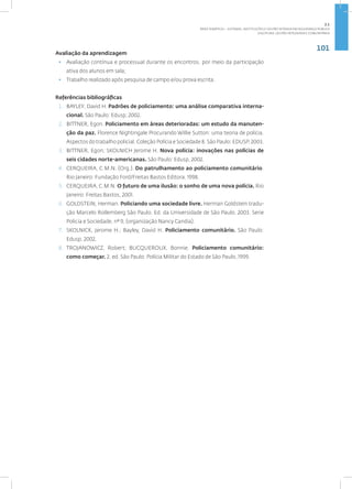 101
Disciplina: Gestão Integrada e Comunitária
Avaliação da aprendizagem
• Avaliação contínua e processual durante os encontros, por meio da participação
ativa dos alunos em sala;
• Trabalho realizado após pesquisa de campo e/ou prova escrita.
Referências bibliográficas
1. BAYLEY, David H. Padrões de policiamento: uma análise comparativa interna-
cional. São Paulo: Edusp; 2002.
2. BITTNER, Egon. Policiamento em áreas deterioradas: um estudo da manuten-
ção da paz. Florence Nightingale Procurando Willie Sutton: uma teoria de polícia.
Aspectos do trabalho policial. Coleção Polícia e Sociedade 8. São Paulo: EDUSP, 2003.
3. BITTNER, Egon; SKOLNICH Jerome H. Nova polícia: inovações nas polícias de
seis cidades norte-americanas. São Paulo: Edusp, 2002.
4. CERQUEIRA, C.M.N. (Org.). Do patrulhamento ao policiamento comunitário.
Rio Janeiro: Fundação Ford/Freitas Bastos Editora, 1998.
5. CERQUEIRA, C.M.N. O futuro de uma ilusão: o sonho de uma nova polícia. Rio
Janeiro: Freitas Bastos, 2001.
6. GOLDSTEIN, Herman. Policiando uma sociedade livre. Herman Goldstein tradu-
ção Marcelo Rollemberg São Paulo. Ed. da Universidade de São Paulo. 2003. Serie
Policia e Sociedade, nº 9, (organização Nancy Candia).
7. SKOLNICK, Jerome H.; Bayley, David H. Policiamento comunitário. São Paulo:
Edusp, 2002.
8. TROJANOWICZ, Robert; BUCQUEROUX, Bonnie. Policiamento comunitário:
como começar. 2. ed. São Paulo: Polícia Militar do Estado de São Paulo, 1999.
2.1
ÁREA TEMÁTICA I - SISTEMAS, INSTITUIÇÕES E GESTÃO INTRADA EM SEGURANÇA PÚBLICA
 