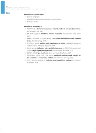 106
Disciplina: Abordagem Histórica, Social e Psicológica da Violência e da Criminalidade
Avaliação da aprendizagem
• Debates em grupo;
• Redação de textos referentes a tópicos do conteúdo;
• Avaliação escrita.
Referências bibliográficas
1. ADORNO, S. F. Criminalidade urbana violenta no Brasil: um recorte temático.
Rio de Janeiro: BIB, 1993.
2. BAUMAN, Zygmunt. Confiança e medo na cidade. Rio de Janeiro: Jorge Zahar,
2009.
3. BRASIL. Ministério da Justiça/Senasp. Guia para a prevenção do crime e da vio-
lência. Brasília: Senasp. 2005.
4. FOUCAULT, Michel. Vigiar e punir: nascimento da prisão; tradução de Raquel Ra-
malhete. 36. Ed. Petrópolis, RJ: Vozes, 2009.
5. MISSE, Michel. Reflexões sobre a violência urbana. In: FEGHALLI, Jandira et al.
(Orgs.). Segurança e (des)esperanças. Rio de Janeiro: Mauad X, 2006.
6. ODALIA, Nilo. O que é violência. 6. ed. São Paulo: Brasiliense, 2004.
7. PIEDADE JR., Heitor; LEAL, Cesar Barros. A violência multifacetada: estudos so-
bre a violência e a segurança pública. Belo Horizonte: Del Rey, 2003.
8. STREY, Marlene Neves et al. Violência gênero e políticas públicas. Porto Alegre:
EDIPUCRS, 2004.
2.2
ÁREA TEMÁTICA II - VIOLÊNCIA, CRIME E CONT ROLE SOCIAL
 