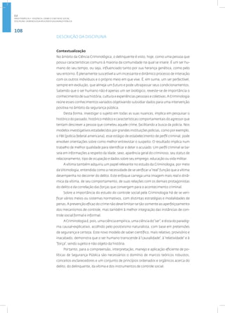 108
Disciplina: Criminologia Aplicada à Segurança Pública
DESCRIÇÃO DA DISCIPLINA
Contextualização
No âmbito da Ciência Criminológica, o delinquente é visto, hoje, como uma pessoa que
possui características comuns à maioria da comunidade na qual se insere. É um ser hu-
mano do seu tempo, ou seja, influenciado tanto por sua herança genética, como pelo
seu entorno. É plenamente suscetível a um incessante e dinâmico processo de interação
com os outros indivíduos e o próprio meio em que vive. É, em suma, um ser perfectível,
sempre em evolução, que almeja um futuro e pode ultrapassar seus condicionamentos.
Sabendo que o ser humano não é apenas um ser biológico, reveste-se de importância o
conhecimento de sua história, cultura e experiências pessoais e coletivas.A Criminologia
reúne esses conhecimentos variados objetivando subsidiar dados para uma intervenção
positiva no âmbito da segurança pública.
Desta forma, investigar o sujeito em todas as suas nuances, implica em pesquisar o
histórico do passado, histórico médico e características comportamentais do agressor que
tentam descrever a pessoa que cometeu aquele crime, facilitando a busca da policia. Nos
modelos investigativos estabelecidos por grandes instituições policias, como por exemplo,
o FBI (polícia federal americana), esse estágio de estabelecimento de perfil criminal, pode
envolver orientações sobre como melhor entrevistar o suspeito. O resultado implica num
trabalho de melhor qualidade para identificar e deter o acusado. Um perfil criminal se ba-
seia em informações a respeito da idade, sexo, aparência geral do criminoso, seu status de
relacionamento, tipo de ocupação e dados sobre seu emprego, educação ou vida militar.
A vítima também adquiriu um papel relevante no estudo da Criminologia, por meio
da Vitimologia, entendida como a necessidade de se verificar a“real” função que a vítima
desempenha no decorrer do delito. Este enfoque carrega uma imagem mais real e dinâ-
mica da vítima, de seu comportamento, de suas relações com os demais protagonistas
do delito e da correlação das forças que convergem para o acontecimento criminal.
Sobre a importância do estudo do controle social pela Criminologia há de se veri-
ficar vários meios ou sistemas normativos, com distintas estratégias e modalidades de
penas.A prevenção eficaz do crime não deve limitar-se tão somente ao aperfeiçoamento
dos mecanismos de controle, mas também à melhor integração das instâncias de con-
trole social formal e informal.
A Criminologia é, pois, uma ciência empírica, uma ciência do“ser”, e dista do paradig-
ma causal-explicativo, acolhido pelo positivismo naturalista, com base em pretensões
de segurança e certeza. Este novo modelo de saber científico, mais relativo, provisório e
inacabado, demonstra que o ser humano transcende à“causalidade”, à“relatividade” e à
“força”, sendo sujeito e não objeto da história.
Portanto, para a compreensão, interpretação, manejo e aplicação eficiente de po-
líticas de Segurança Pública são necessários o domínio de marcos teóricos robustos,
conceitos esclarecedores e um conjunto de princípios ordenados e orgânicos acerca do
delito, do delinquente, da vítima e dos instrumentos de controle social.
2.2
ÁREA TEMÁTICA II - VIOLÊNCIA, CRIME E CONT ROLE SOCIAL
 