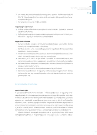 113
disciplina: direitos humanos
• Os direitos dos profissionais de segurança pública: portaria interministerial SEDH/
MJ nº 2 - Estabelece as diretrizes nacionais de promoção e defesa dos direitos huma-
nos para a categoria;
• Portaria Interministerial nº 4226 de 31/12/20.
Aspectos procedimentais
• Análise comparativa entre os princípios constitucionais e a Declaração universal
dos direitos humanos;
• Utilização de mecanismos para servir e proteger de acordo com os princípios cons-
titucionais e legislação infraconstitucional específica.
Aspectos atitudinais
• Cumprimento dos princípios constitucionais e da declaração universal dos direitos
humanos de forma humanizada e socializada;
• Conduta assertiva junto à sociedade, pautada no respeito aos direitos e garantias
individuais e direitos humanos;
• Vigilância constante para com sua conduta discriminatória frente às pessoas vulne-
ráveis, procurando superá-la com posturas humanizadas;
• Desconstrução da cultura de que os DHs são direitos de bandidos e construir pen-
samentos inovados e críticos que apontem para práticas inclusivas e humanizadas;
• Reconhecimento como policia cidadã na defesa dos DHs que tem como prevalência
assegurar a dignidade humana;
• Percepção como titular de direitos relativos a atuação profissional;
• Sensibilizar os profissionais de segurança pública para o protagonismo em direitos
humanos (ou seja, que esse profissional se torne não apenas respeitador, mas um
promotor dos DH).
DESCRIÇÃO DA DISCIPLINA
Contextualização
A questão dos direitos humanos aplicados à ação dos profissionais de segurança públi-
ca está cercada de mitos e equívocos que atravessam o imaginário social e, particular-
mente, a cultura tradicional dos órgãos mantenedores da segurança pública.Apesar dos
avanços, tem prevalecido uma visão de antagonismo entre os dois. O profissional de
segurança pública eficiente e profissionalizado em padrões de excelência precisa estar
eticamente comprometido com os direitos humanos, como referência primordial de sua
ação técnica, dando, assim, uma resposta aos anseios de justiça e legalidade do sistema
democrático, sem prejuízo da eficiência e da força na prevenção e repressão do crime.
Direitos humanos e atividade do profissional de segurança pública ainda soam
como pólos antagônicos no imaginário público. Tal situação se deve a uma série de fato-
2.3
ÁREA TEMÁTICA III - CONHECIMENTOS JURÍDICOS
 