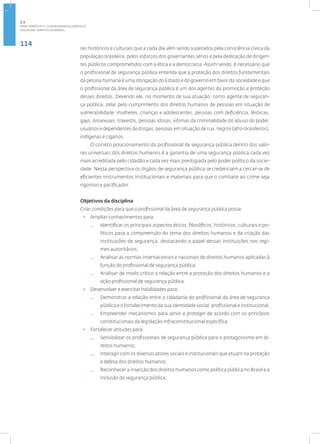 114
disciplina: direitos humanos
res históricos e culturais que a cada dia vêm sendo superados pela consciência cívica da
população brasileira, pelos esforços dos governantes sérios e pela dedicação de dirigen-
tes públicos comprometidos com a ética e a democracia. Assim sendo, é necessário que
o profissional de segurança pública entenda que a proteção dos direitos fundamentais
da pessoa humana é uma obrigação do Estado e do governo em favor da sociedade e que
o profissional da área de segurança pública é um dos agentes da promoção e proteção
desses direitos. Devendo ele, no momento de sua atuação, como agente de seguran-
ça pública, zelar pelo cumprimento dos direitos humanos de pessoas em situação de
vulnerabilidade: mulheres, crianças e adolescentes, pessoas com deficiência, lésbicas,
gays, bissexuais, travestis, pessoas idosas, vítimas da criminalidade do abuso do poder,
usuários e dependentes de drogas, pessoas em situação de rua, negros (afro-brasileiros),
indígenas e ciganos.
O correto posicionamento do profissional de segurança pública dentro dos valo-
res universais dos direitos humanos é a garantia de uma segurança pública cada vez
mais acreditada pelo cidadão e cada vez mais prestigiada pelo poder político da socie-
dade. Nesta perspectiva os órgãos de segurança pública se credenciam a cercar-se de
eficientes instrumentos institucionais e materiais para que o combate ao crime seja
rigoroso e pacificador.
Objetivos da disciplina
Criar condições para que o profissional da área de segurança pública possa:
• Ampliar conhecimentos para:
— Identificar os principais aspectos éticos, filosóficos, históricos, culturais e po-
líticos para a compreensão do tema dos direitos humanos e da criação das
instituições de segurança, destacando o papel dessas instituições nos regi-
mes autoritários;
— Analisar as normas internacionais e nacionais de direitos humanos aplicadas à
função do profissional de segurança pública;
— Analisar de modo crítico a relação entre a proteção dos direitos humanos e a
ação profissional de segurança pública.
• Desenvolver e exercitar habilidades para:
— Demonstrar a relação entre a cidadania do profissional da área de segurança
pública e o fortalecimento da sua identidade social, profissional e institucional;
— Empreender mecanismos para servir e proteger de acordo com os princípios
constitucionais da legislação infraconstitucional específica.
• Fortalecer atitudes para:
— Sensibilizar os profissionais de segurança pública para o protagonismo em di-
reitos humanos;
— Interagir com os diversos atores sociais e institucionais que atuam na proteção
e defesa dos direitos humanos;
— Reconhecer a inserção dos direitos humanos como política pública no Brasil e a
inclusão da segurança pública;
2.3
ÁREA TEMÁTICA III - CONHECIMENTOS JURÍDICOS
 