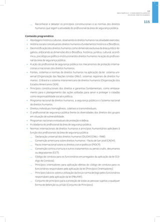 115
disciplina: direitos humanos
— Reconhecer e debater os princípios constitucionais e as normas dos direitos
humanos que regem a atividade do profissional da área de segurança pública.
Conteúdo programático
• Abordagenshistórico-culturais,observandoosdireitoshumanosnasatividadesexercidas;
• História social e conceitual dos direitos humanos e fundamentos históricos e filosóficos;
• Desmistificação dos direitos humanos como dimensão exclusiva da área jurídico-le-
galista, enfocando as dimensões ético-filosófica, histórica, jurídica, cultural, econô-
mica, psicológica e político-institucional dos direitos humanos na ação do profissio-
nal da área de segurança pública;
• A ação do profissional de segurança pública nos mecanismos de proteção interna-
cionais e nacionais dos direitos humanos;
• Fontes, sistemas e normas de direitos humanos na aplicação da lei: sistema uni-
versal (Organização das Nações Unidas ONU), sistemas regionais de direitos hu-
manos. O Brasil e o sistema interamericano de direitos humanos (Organização dos
Estados Americanos OEA);
• Princípios constitucionais dos direitos e garantias fundamentais, como embasa-
mento para o planejamento das ações voltadas para servir e proteger o cidadão
como responsabilidade social e política;
• Programa nacional de direitos humanos, a segurança pública e o Sistema nacional
de direitos humanos;
• Direitos individuais homogêneos, coletivos e transindividuais;
• O profissional de segurança pública frente às diversidades dos direitos dos grupos
em situação de vulnerabilidade;
• Programas nacionais e estaduais de proteção e defesa;
• A cidadania do profissional da área de segurança pública;
• Normas internacionais de direitos humanos e princípios humanitários aplicáveis à
função dos profissionais da área de segurança pública:
— Declaração universal dos direitos humanos (DUDH) (ONU - 1948);
— Convenção americana sobre direitos humanos - Pacto de San José (CADH);
— Pacto Internacional sobre os direitos civis e políticos (PIDCP);
— Convenção contra a tortura e outros tratamentos ou penas cruéis, desumanos
ou degradantes (CCT);
— Código de conduta para os funcionários encarregados da aplicação da lei (Có-
digo de Conduta);
— Princípios orientadores para aplicação efetiva do código de conduta para os
funcionários responsáveis pela aplicação da lei (Princípios Orientadores);
— Princípios básicos sobre a utilização da força e arma de fogo pelos funcionários
responsáveis pela aplicação da lei (PBUFAF);
— Conjunto de princípios para a proteção de todas as pessoas sujeitas a qualquer
forma de detenção ou prisão (Conjunto de Princípios).
2.3
ÁREA TEMÁTICA III - CONHECIMENTOS JURÍDICOS
 