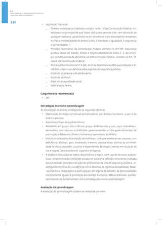 116
disciplina: direitos humanos
• Legislação Nacional:
— Direitos Individuais e Coletivos contidos noArt. 5º da Constituição Federal, sin-
tetizados no princípio de que “todos são iguais perante a lei, sem distinção de
qualquer natureza, garantindo-se aos brasileiros e aos estrangeiros residentes
no País a inviolabilidade do direito à vida, à liberdade, à igualdade, à segurança
e à propriedade...”;
— Princípio Normativo da Constituição Federal contido no Art 144: Segurança
pública, dever do Estado, direito e responsabilidade de todos [...]; Do princí-
pio constitucional da eficiência na Administração Pública, contido no Art. 37,
caput, da Constituição Federal;
— Portaria Interministerial nº 4.226, de 31 de dezembro de 2010 que estabelece di-
retrizes sobre o uso da força pelos agentes de segurança pública;
— Estatuto da criança e do adolescente;
— Estatuto do idoso;
— Estatuto da igualdade racial;
— Lei Maria da Penha.
Carga horária recomendada
• 18h.
Estratégias de ensino-aprendizagem
As estratégias de ensino privilegiarão as seguintes técnicas:
• Elaboração de mapa conceitual pluridisciplinar dos direitos humanos, a partir da
vivência pessoal;
• Aulas expositivas de caráter teórico;
• Atividades em grupo: discussão em grupo, dinâmicas de grupo, jogos dramáticos,
seminários com pessoas e entidades governamentais e não-governamentais de
promoção e defesa dos direitos humanos e operadores do direito;
• Visitas a instituições de proteção de mulheres, criança e adolescentes, pessoas com
deficiência, lésbicas, gays, bissexuais, travestis, pessoa idosa, vítimas da criminali-
dade do abuso do poder, usuários e dependentes de drogas, pessoa em situação de
rua e negros (afro-brasileiros), ciganos e indígenas.
• A análise e discussão de textos doutrinários e legais, com uso de recursos audiovi-
suais, proporcionarão condições aos alunos para uma reflexão consciente e voltada
para propostas concretas de ação do profissional da área de segurança pública, in-
vestigando técnicas de uso da força com a observação rigorosa da legalidade. Deve-
-se priorizar a integração e a participação, em regime de debates, de personalidades
notoriamente ligadas à promoção dos direitos humanos. Mesas redondas, painéis,
seminários são fundamentais como estratégia de ensino-aprendizagem.
Avaliação da aprendizagem
A avaliação da aprendizagem poderá ser realizada por meio:
2.3
ÁREA TEMÁTICA III - CONHECIMENTOS JURÍDICOS
 