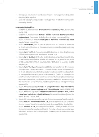 117
disciplina: direitos humanos
• Participação dos alunos em atividades dialógicas e escritas por meio de questões
discursivas e/ou objetivas;
• Apresentação de grupos (quando for o caso), por meio de roda de conversas, semi-
nários e/ou oficinas.
Referências bibliográficas
1. BALESTRERI, Ricardo Brisolla. Direitos humanos: coisa de polícia. Passo Fundo:
CAPEC, 1998.
2. BALESTRERI, Ricardo Brisolla. Polícia e Direitos Humanos: do antagonismo ao
protagonismo. Porto Alegre: Seção Brasileira da Anistia Internacional, 1994.
3. BRASIL. Constituição (1988). Constituição da República Federativa do Brasil.
Brasília: Senado Federal, 1990.
4. BRASIL. Lei nº 8.069, de 13 de julho de 1990. Estatuto da Criança e do Adolescen-
te. Dispõe sobre o Estatuto da Criança e do Adolescente e dá outras providências.
Brasília: 1990.
5. BRASIL. Lei nº 10.741, de 1º de outubro de 2003. Estatuto do Idoso. Dispõe sobre o
Estatuto do Idoso e dá outras providências. Brasília: 2003.
6. BRASIL. Lei nº 12.288, de 20 de julho de 2010. Estatuto da Igualdade Racial. Institui
o Estatuto da Igualdade Racial; altera as Leis nos 7.716, de 5 de janeiro de 1989, 9.029,
de 13 de abril de 1995, 7.347, de 24 de julho de 1985, e 10.778, de 24 de novembro de 2003.
Brasília: 2010.
7. BRASIL. Lei nº 11.340, de 7 de agosto de 2006 (Lei Maria da Penha). Cria mecanis-
mos para coibir a violência doméstica e familiar contra a mulher, nos termos do §
8o do art. 226 da Constituição Federal, da Convenção sobre a Eliminação de Todas
as Formas de Discriminação contra as Mulheres e da Convenção Interamericana
para Prevenir, Punir e Erradicar a Violência contra a Mulher; dispõe sobre a criação
dos Juizados de Violência Doméstica e Familiar contra a Mulher; altera o Código de
Processo Penal, o Código Penal e a Lei de Execução Penal; e dá outras providências.
Brasília: 2006.
8. BRASIL. Ministério da Justiça. Cartilha de Atuação Policial na Proteção dos Direi-
tos Humanos de Pessoas em Situação deVulnerabilidade. Brasília: SENASP, 2013.
9. BRASIL. Ministério da Justiça. Guia de Direitos Humanos: conduta ética, técnica
e legal para Instituições Policiais Militares. Secretaria Especial dos Direitos Hu-
manos. Brasília: SENASP, 2008.
10. BRASIL. Ministério da Justiça e Secretaria de Direitos Humanos da Presidência da Re-
pública. Portaria Interministerial nº 4.226, de 31 de dezembro de 2010. Estabelece
Diretrizes sobre o Uso da Força pelos Agentes de Segurança Pública. Brasília: 2010.
11. BRASIL. Decreto nº 678, de 06 de novembro de 1992. Convenção Americana sobre
Direitos Humanos Pacto de San José (CADH). Promulga a ConvençãoAmericana so-
bre Direitos Humanos (Pacto de São José da Costa Rica), de 22 de novembro de 1969.
Brasília: 1992.
2.3
ÁREA TEMÁTICA III - CONHECIMENTOS JURÍDICOS
 