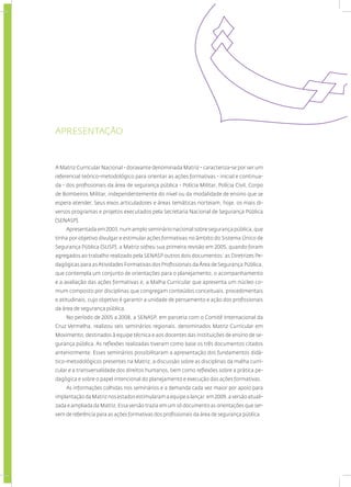 APRESENTAÇÃO
A Matriz Curricular Nacional - doravante denominada Matriz - caracteriza-se por ser um
referencial teórico-metodológico para orientar as ações formativas - inicial e continua-
da - dos profissionais da área de segurança pública - Polícia Militar, Polícia Civil, Corpo
de Bombeiros Militar, independentemente do nível ou da modalidade de ensino que se
espera atender. Seus eixos articuladores e áreas temáticas norteiam, hoje, os mais di-
versos programas e projetos executados pela Secretaria Nacional de Segurança Pública
(SENASP).
Apresentada em 2003, num amplo seminário nacional sobre segurança pública, que
tinha por objetivo divulgar e estimular ações formativas no âmbito do Sistema Único de
Segurança Pública (SUSP), a Matriz sofreu sua primeira revisão em 2005, quando foram
agregados ao trabalho realizado pela SENASP outros dois documentos: as Diretrizes Pe-
dagógicas para asAtividades Formativas dos Profissionais daÁrea de Segurança Pública,
que contempla um conjunto de orientações para o planejamento, o acompanhamento
e a avaliação das ações formativas e, a Malha Curricular que apresenta um núcleo co-
mum composto por disciplinas que congregam conteúdos conceituais, procedimentais
e atitudinais, cujo objetivo é garantir a unidade de pensamento e ação dos profissionais
da área de segurança pública.
No período de 2005 a 2008, a SENASP, em parceria com o Comitê Internacional da
Cruz Vermelha, realizou seis seminários regionais, denominados Matriz Curricular em
Movimento, destinados à equipe técnica e aos docentes das instituições de ensino de se-
gurança pública. As reflexões realizadas tiveram como base os três documentos citados
anteriormente. Esses seminários possibilitaram a apresentação dos fundamentos didá-
tico-metodológicos presentes na Matriz, a discussão sobre as disciplinas da malha curri-
cular e a transversalidade dos direitos humanos, bem como reflexões sobre a prática pe-
dagógica e sobre o papel intencional do planejamento e execução das ações formativas.
As informações colhidas nos seminários e a demanda cada vez maior por apoio para
implantação da Matriz nos estados estimularam a equipe a lançar, em 2009, a versão atuali-
zada e ampliada da Matriz. Essa versão trazia em um só documento as orientações que ser-
vem de referência para as ações formativas dos profissionais da área de segurança pública.
 