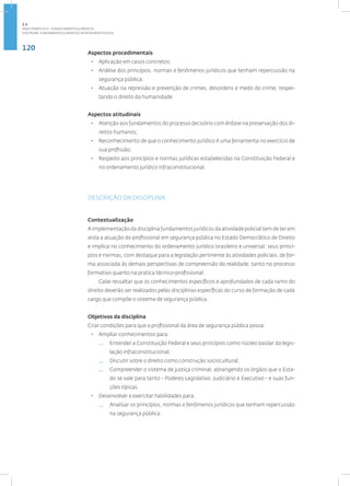 120
Disciplina: Fundamentos Jurídicos da Atividade Policial
Aspectos procedimentais
• Aplicação em casos concretos;
• Análise dos princípios, normas e fenômenos jurídicos que tenham repercussão na
segurança pública;
• Atuação na repressão e prevenção de crimes, desordens e medo do crime, respei-
tando o direito da humanidade.
Aspectos atitudinais
• Atenção aos fundamentos do processo decisório com ênfase na preservação dos di-
reitos humanos;
• Reconhecimento de que o conhecimento jurídico é uma ferramenta no exercício de
sua profissão;
• Respeito aos princípios e normas jurídicas estabelecidas na Constituição Federal e
no ordenamento jurídico infraconstitucional.
DESCRIÇÃO DA DISCIPLINA
Contextualização
A implementação da disciplina fundamentos jurídicos da atividade policial tem de ter em
vista a atuação do profissional em segurança pública no Estado Democrático de Direito
e implica no conhecimento do ordenamento jurídico brasileiro e universal, seus princí-
pios e normas, com destaque para a legislação pertinente às atividades policiais, de for-
ma associada às demais perspectivas de compreensão da realidade, tanto no processo
formativo quanto na pratica técnico-profissional.
Cabe ressaltar que os conhecimentos específicos e aprofundados de cada ramo do
direito deverão ser realizados pelas disciplinas específicas do curso de formação de cada
cargo que compõe o sistema de segurança pública.
Objetivos da disciplina
Criar condições para que o profissional da área de segurança pública possa:
• Ampliar conhecimentos para:
— Entender a Constituição Federal e seus princípios como núcleo basilar da legis-
lação infraconstitucional;
— Discutir sobre o direito como construção sociocultural;
— Compreender o sistema de justiça criminal, abrangendo os órgãos que o Esta-
do se vale para tanto - Poderes Legislativo, Judiciário e Executivo - e suas fun-
ções típicas.
• Desenvolver e exercitar habilidades para:
— Analisar os princípios, normas e fenômenos jurídicos que tenham repercussão
na segurança pública.
2.3
ÁREA TEMÁTICA III - CONHECIMENTOS JURÍDICOS
 