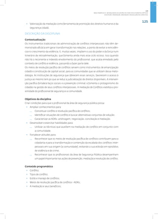 125
Disciplina: Prevenção, Mediação e Resolução de Conflitos
• Valorização da mediação como ferramenta de promoção dos direitos humanos e da
segurança cidadã.
DESCRIÇÃO DA DISCIPLINA
Contextualização
Os instrumentos tradicionais de administração de conflitos interpessoais não têm de-
monstrado eficácia em gerar transformação nas relações, a ponto de evitar a reincidên-
cia e o crescimento da violência. E, muitas vezes, impõem o uso do poder e da força num
itinerário de retroalimentação, que fomenta ainda mais esse ciclo vicioso. Isso quando
não há o recorrente e indevido envolvimento do profissional, que acaba enredado pelo
contexto de conflito e violência, passando a fazer parte dele.
Os meios de resolução pacífica de conflitos servem como instrumentos de emancipação
cidadã e constituição de capital social, para as comunidades que se utilizam dessa meto-
dologia. As instituições de segurança que oferecem esses serviços, favorecem o acesso à
justiça ao mesmo tem po que se reduz a judicialização de direitos disponíveis. A interven-
ção pacífica fortalece laços sociais e a prevenção criminal, e fomenta o protagonismo do
cidadão na gestão de seus conflitos interpessoais. A mediação de Conflitos viabiliza a pro-
ximidade do profissional de segurança e a comunidade.
Objetivos da disciplina
Criar condições para que o profissional da área de segurança pública possa:
• Ampliar conhecimentos para:
— Conceituar conflito e resolução pacífica de conflitos;
— Identificar situações de conflito e buscar alternativas conjuntas de solução;
— Caracterizar as ADRs: arbitragem, negociação, conciliação e mediação.
• Desenvolver e exercitar habilidades para:
— Utilizar as técnicas que auxiliem na mediação de conflito em conjunto com
a comunidade.
• Fortalecer atitudes para:
— Reconhecer que os meios de resolução pacífica de conflitos contribuem para a
cidadania e para a transformação e contenção da escalada dos conflitos inter-
pessoais em sua origem (a comunidade), evitando a sua eclosão em episódios
de violência e de crime;
— Reconhecer que os profissionais da área de Segurança Pública desempenham
um papel importante nas ações de prevenção, mediação e resolução de conflito.
Conteúdo programático
• Conflito;
• Tipos de conflito;
• Estilo e manejo de conflitos;
• Meios de resolução pacífica de conflitos - ADRs;
• A mediação e seus benefícios;
2.4
ÁREA TEMÁTICA IV - MODALIDADES DE GESTÃO DE CONFLITOS E EVENTOS CRÍTICOS
 