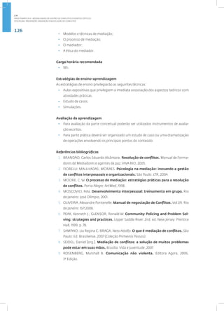 126
Disciplina: Prevenção, Mediação e Resolução de Conflitos
• Modelos e técnicas de mediação;
• O processo de mediação;
• O mediador;
• A ética do mediador.
Carga horária recomendada
• 18h.
Estratégias de ensino-aprendizagem
As estratégias de ensino privilegiarão as seguintes técnicas:
• Aulas expositivas que privilegiem a imediata associação dos aspectos teóricos com
atividades práticas.
• Estudo de casos.
• Simulações.
Avaliação da aprendizagem
• Para avaliação da parte conceitual poderão ser utilizados instrumentos de avalia-
ção escritos.
• Para parte prática deverá ser organizado um estudo de caso ou uma dramatização
de operações envolvendo os principais pontos do conteúdo.
Referências bibliográficas
1. BRANDÃO, Carlos Eduardo Alcântara. Resolução de conflitos. Manual de Forma-
dores de Mediadores e agentes da paz. VIVA RIO, 2005.
2. FIORELLI; MALLHADAS; MORAES. Psicologia na mediação: inovando a gestão
de conflitos interpessoais e organizacionais. São Paulo: LTR, 2004.
3. MOORE, C. W. O processo de mediação: estratégias práticas para a resolução
de conflitos. Porto Alegre: ArtMed, 1998.
4. MOSCOVICI, Fela. Desenvolvimento interpessoal: treinamento em grupo. Rio
de Janeiro: José Olímpio, 2001.
5. OLIVEIRA. Alexandre Fontenelle. Manual de negociação de Conflitos. Vol.09. Rio
de Janeiro: ISP,2008.
6. PEAK, Kenneth J.; GLENSOR, Ronald W. Community Policing and Problem Sol-
ving: strategies and practices. Upper Saddle River. 2nd. ed. New Jersey: Prentice
Hall, 1999, p. 78.
7. SAMPAIO, Lia Regina C. BRAGA, Neto Adolfo. O que é mediação de conflitos. São
Paulo: Ed. Brasiliense, 2007 (Coleção Primeiros Passos).
8. SEIDEL. Daniel [org.]. Mediação de conflitos: a solução de muitos problemas
pode estar em suas mãos. Brasília: Vida e Juventude, 2007.
9. ROSENBERG, Marshall B. Comunicação não violenta. Editora Agora, 2006,
3ª Edição.
2.4
ÁREA TEMÁTICA IV - MODALIDADES DE GESTÃO DE CONFLITOS E EVENTOS CRÍTICOS
 