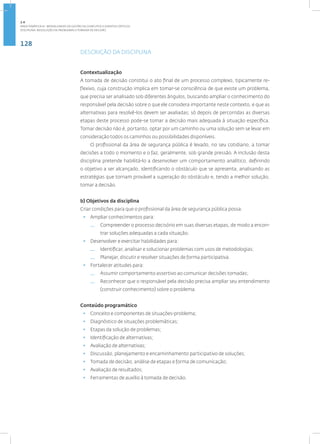 128
Disciplina: Resolução de Problemas e Tomada de Decisão
DESCRIÇÃO DA DISCIPLINA
Contextualização
A tomada de decisão constitui o ato final de um processo complexo, tipicamente re-
flexivo, cuja construção implica em tomar-se consciência de que existe um problema,
que precisa ser analisado sob diferentes ângulos, buscando ampliar o conhecimento do
responsável pela decisão sobre o que ele considera importante neste contexto, e que as
alternativas para resolvê-los devem ser avaliadas; só depois de percorridas as diversas
etapas deste processo pode-se tomar a decisão mais adequada à situação específica.
Tomar decisão não é, portanto, optar por um caminho ou uma solução sem se levar em
consideração todos os caminhos ou possibilidades disponíveis.
O profissional da área de segurança pública é levado, no seu cotidiano, a tomar
decisões a todo o momento e o faz, geralmente, sob grande pressão. A inclusão desta
disciplina pretende habilitá-lo a desenvolver um comportamento analítico, definindo
o objetivo a ser alcançado, identificando o obstáculo que se apresenta, analisando as
estratégias que tornam provável a superação do obstáculo e, tendo a melhor solução,
tomar a decisão.
b) Objetivos da disciplina
Criar condições para que o profissional da área de segurança pública possa:
• Ampliar conhecimentos para:
— Compreender o processo decisório em suas diversas etapas, de modo a encon-
trar soluções adequadas a cada situação.
• Desenvolver e exercitar habilidades para:
— Identificar, analisar e solucionar problemas com usos de metodologias;
— Planejar, discutir e resolver situações de forma participativa.
• Fortalecer atitudes para:
— Assumir comportamento assertivo ao comunicar decisões tomadas;
— Reconhecer que o responsável pela decisão precisa ampliar seu entendimento
(construir conhecimento) sobre o problema.
Conteúdo programático
• Conceito e componentes de situações-problema;
• Diagnóstico de situações problemáticas;
• Etapas da solução de problemas;
• Identificação de alternativas;
• Avaliação de alternativas;
• Discussão, planejamento e encaminhamento participativo de soluções;
• Tomada de decisão; análise de etapas e forma de comunicação;
• Avaliação de resultados;
• Ferramentas de auxílio à tomada de decisão.
2.4
ÁREA TEMÁTICA IV - MODALIDADES DE GESTÃO DE CONFLITOS E EVENTOS CRÍTICOS
 