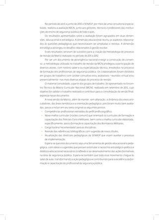 No período de abril a junho de 2010 a SENASP, por meio de uma consultoria especia-
lizada, realizou a avaliação MCN, junto aos gestores, técnicos e professores das institui-
ções de ensino de segurança pública de todo o país.
Os resultados apresentados sobre a avaliação foram agrupados em duas dimen-
sões: educacional e estratégica. A dimensão educacional reuniu os aspectos relaciona-
dos às questões pedagógicas que necessitavam ser ampliadas e revistas. A dimensão
estratégica abrangeu os desafios relacionados à gestão escolar.
Esses resultados serviram de subsídios para a criação da metodologia do processo
de revisão da Matriz realizado no período de 2011 a 2012.
Por ser um documento de abrangência nacional e exigir a construção de consen-
so, a metodologia utilizada no trabalho de revisão da MCN privilegiou a participação de
diversos atores, com notório saber e ou especialização técnica, envolvidos no processo
de formação dos profissionais de segurança pública. Os colaboradores foram divididos
em grupos de trabalhos com caráter consultivo e/ou avaliativos - reunidos virtual e/ou
presencialmente - nas mais diversas etapas do processo de revisão.
O material consolidado, a partir dos grupos de trabalho, foi apresentado no Encon-
tro Técnico da Matriz Curricular Nacional (MCN), realizado em setembro de 2012, cujo
objetivo foi validar o trabalho realizado e contribuir para a consolidação da versão final,
expressa nesse documento.
A nova versão da Matriz, além de manter, sem alteração, a dinâmica dos eixos arti-
culadores, das áreas temáticas e a orientação pedagógica, pois foram muito bem avalia-
das, passa a incluir em seu texto original os seguintes pontos:
• Competências profissionais extraídas do perfil profissiográfico;
• Nova malha curricular (núcleo comum) que orientará os currículos de formação e
capacitação dos Policiais Civis e Militares, bem como a malha curricular elaborada,
especificamente, para a formação e capacitação dos Bombeiros Militares;
• Carga horária“recomendada” para as disciplinas.
• Revisão das referências bibliográficas com sugestão de novos títulos;
• Atualização das diretrizes pedagógicas da SENASP que visam auxiliar o processo
de implementação.
Espera-se que este documento seja uma ferramenta de gestão educacional e peda-
gógica, com ideias e sugestões que possam estimular o raciocínio estratégico-político e
didático-educacional necessários à reflexão e ao desenvolvimento das ações formativas
na área de segurança pública. Espera-se também que todo esse movimento chegue às
salas de aula, transformando a ação pedagógica e contribuindo para a excelência da for-
mação e capacitação do profissional de segurança pública.
 