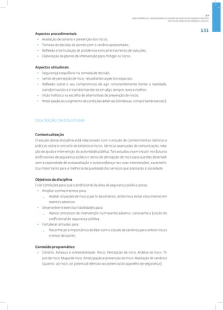 131
Disciplina: Análise de Cenários e Riscos
Aspectos procedimentais
• Avaliação de cenário e prevenção dos riscos;
• Tomada de decisão de acordo com o cenário apresentado;
• Reflexão e formulação de problemas e encaminhamento de soluções;
• Elaboração de planos de intervenção para mitigar os riscos.
Aspectos atitudinais
• Segurança e equilíbrio na tomada de decisão;
• Senso de percepção de risco, ressaltando aspectos espaciais;
• Reflexão sobre o seu compromisso de agir conscientemente frente a realidade,
transformando-a e transformando-se em algo sempre novo e melhor;
• Visão holística na escolha de alternativas de prevenção de riscos;
• Antecipação ao surgimento de condições adversas (climáticas, comportamentais etc).
DESCRIÇÃO DA DISCIPLINA
Contextualização
O estudo desta disciplina está relacionado com o estudo de conhecimentos teóricos e
práticos sobre o conceito de cenários e riscos, técnicas avançadas de comunicação, rela-
ção de ajuda e intervenção da autoridade pública. Tais estudos visam incutir nos futuros
profissionais de segurança pública o senso de percepção de risco para que eles desenvol-
vam a capacidade de autoavaliação e autoconfiança nas suas intervenções, caracterís-
tica importante para a melhoria da qualidade dos serviços que prestarão à sociedade.
Objetivos da disciplina
Criar condições para que o profissional da área de segurança pública possa:
• Ampliar conhecimentos para:
— Avaliar situações de risco a partir de cenários, de forma a evitar e/ou intervir em
eventos adversos.
• Desenvolver e exercitar habilidades para:
— Aplicar processos de intervenção num evento adverso, consoante a função do
profissional de segurança pública.
• Fortalecer atitudes para:
— Reconhecer a importância de lidar com o estudo de cenários para antevir riscos
e evitar desastres.
Conteúdo programático
• Cenário. Ameaça e vulnerabilidade. Risco. Percepção de risco. Análise de risco. Ti-
pos de risco. Mapa de risco.Antecipação e prevenção do risco.Avaliação de cenários
(quanto: ao risco; ao potencial ofensivo ao potencial do aparelho de segurança);
2.4
ÁREA TEMÁTICA IV - MODALIDADES DE GESTÃO DE CONFLITOS E EVENTOS CRÍTICOS
 